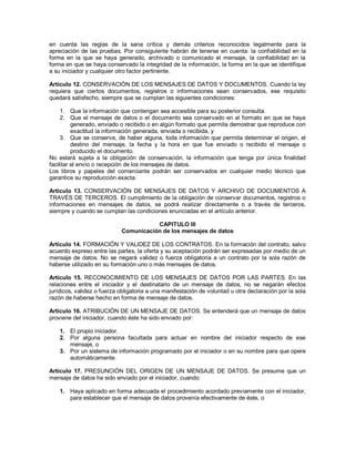en cuenta las reglas de la sana crítica y demás criterios reconocidos legalmente para la
apreciación de las pruebas. Por consiguiente habrán de tenerse en cuenta: la confiabilidad en la
forma en la que se haya generado, archivado o comunicado el mensaje, la confiabilidad en la
forma en que se haya conservado la integridad de la información, la forma en la que se identifique
a su iniciador y cualquier otro factor pertinente.

Artículo 12. CONSERVACIÓN DE LOS MENSAJES DE DATOS Y DOCUMENTOS. Cuando la ley
requiera que ciertos documentos, registros o informaciones sean conservados, ese requisito
quedará satisfecho, siempre que se cumplan las siguientes condiciones:

     1. Que la información que contengan sea accesible para su posterior consulta.
     2. Que el mensaje de datos o el documento sea conservado en el formato en que se haya
          generado, enviado o recibido o en algún formato que permita demostrar que reproduce con
          exactitud la información generada, enviada o recibida, y
     3. Que se conserve, de haber alguna, toda información que permita determinar el origen, el
          destino del mensaje, la fecha y la hora en que fue enviado o recibido el mensaje o
          producido el documento.
No estará sujeta a la obligación de conservación, la información que tenga por única finalidad
facilitar el envío o recepción de los mensajes de datos.
Los libros y papeles del comerciante podrán ser conservados en cualquier medio técnico que
garantice su reproducción exacta.

Artículo 13. CONSERVACIÓN DE MENSAJES DE DATOS Y ARCHIVO DE DOCUMENTOS A
TRAVÉS DE TERCEROS. El cumplimiento de la obligación de conservar documentos, registros o
informaciones en mensajes de datos, se podrá realizar directamente o a través de terceros,
siempre y cuando se cumplan las condiciones enunciadas en el artículo anterior.

                                       CAPITULO III
                            Comunicación de los mensajes de datos
________
Artículo 14. FORMACIÓN Y VALIDEZ DE LOS CONTRATOS. En la formación del contrato, salvo
acuerdo expreso entre las partes, la oferta y su aceptación podrán ser expresadas por medio de un
mensaje de datos. No se negará validez o fuerza obligatoria a un contrato por la sola razón de
haberse utilizado en su formación uno o más mensajes de datos.

Artículo 15. RECONOCIMIENTO DE LOS MENSAJES DE DATOS POR LAS PARTES. En las
relaciones entre el iniciador y el destinatario de un mensaje de datos, no se negarán efectos
jurídicos, validez o fuerza obligatoria a una manifestación de voluntad u otra declaración por la sola
razón de haberse hecho en forma de mensaje de datos.

Artículo 16. ATRIBUCIÓN DE UN MENSAJE DE DATOS. Se entenderá que un mensaje de datos
proviene del iniciador, cuando éste ha sido enviado por:

    1. El propio iniciador.
    2. Por alguna persona facultada para actuar en nombre del iniciador respecto de ese
       mensaje, o
    3. Por un sistema de información programado por el iniciador o en su nombre para que opere
       automáticamente.

Artículo 17. PRESUNCIÓN DEL ORIGEN DE UN MENSAJE DE DATOS. Se presume que un
mensaje de datos ha sido enviado por el iniciador, cuando:

    1. Haya aplicado en forma adecuada el procedimiento acordado previamente con el iniciador,
       para establecer que el mensaje de datos provenía efectivamente de éste, o
 