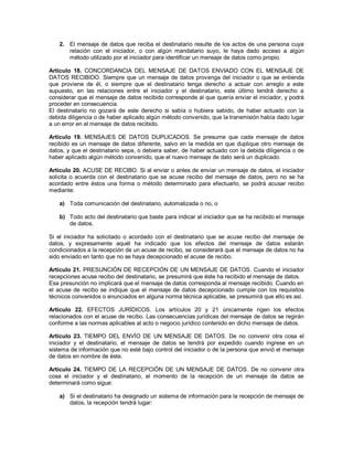 2. El mensaje de datos que reciba el destinatario resulte de los actos de una persona cuya
      relación con el iniciador, o con algún mandatario suyo, le haya dado acceso a algún
      método utilizado por el iniciador para identificar un mensaje de datos como propio.

Artículo 18. CONCORDANCIA DEL MENSAJE DE DATOS ENVIADO CON EL MENSAJE DE
DATOS RECIBIDO. Siempre que un mensaje de datos provenga del iniciador o que se entienda
que proviene de él, o siempre que el destinatario tenga derecho a actuar con arreglo a este
supuesto, en las relaciones entre el iniciador y el destinatario, este último tendrá derecho a
considerar que el mensaje de datos recibido corresponde al que quería enviar el iniciador, y podrá
proceder en consecuencia.
El destinatario no gozará de este derecho si sabía o hubiera sabido, de haber actuado con la
debida diligencia o de haber aplicado algún método convenido, que la transmisión había dado lugar
a un error en el mensaje de datos recibido.

Artículo 19. MENSAJES DE DATOS DUPLICADOS. Se presume que cada mensaje de datos
recibido es un mensaje de datos diferente, salvo en la medida en que duplique otro mensaje de
datos, y que el destinatario sepa, o debiera saber, de haber actuado con la debida diligencia o de
haber aplicado algún método convenido, que el nuevo mensaje de dato será un duplicado.

Artículo 20. ACUSE DE RECIBO. Si al enviar o antes de enviar un mensaje de datos, el iniciador
solicita o acuerda con el destinatario que se acuse recibo del mensaje de datos, pero no se ha
acordado entre éstos una forma o método determinado para efectuarlo, se podrá acusar recibo
mediante:

   a) Toda comunicación del destinatario, automatizada o no, o

   b) Todo acto del destinatario que baste para indicar al iniciador que se ha recibido el mensaje
      de datos.

Si el iniciador ha solicitado o acordado con el destinatario que se acuse recibo del mensaje de
datos, y expresamente aquél ha indicado que los efectos del mensaje de datos estarán
condicionados a la recepción de un acuse de recibo, se considerará que el mensaje de datos no ha
sido enviado en tanto que no se haya decepcionado el acuse de recibo.

Artículo 21. PRESUNCIÓN DE RECEPCIÓN DE UN MENSAJE DE DATOS. Cuando el iniciador
recepciones acuse recibo del destinatario, se presumirá que éste ha recibido el mensaje de datos.
Esa presunción no implicará que el mensaje de datos corresponda al mensaje recibido. Cuando en
el acuse de recibo se indique que el mensaje de datos decepcionado cumple con los requisitos
técnicos convenidos o enunciados en alguna norma técnica aplicable, se presumirá que ello es así.

Artículo 22. EFECTOS JURÍDICOS. Los artículos 20 y 21 únicamente rigen los efectos
relacionados con el acuse de recibo. Las consecuencias jurídicas del mensaje de datos se regirán
conforme a las normas aplicables al acto o negocio jurídico contenido en dicho mensaje de datos.

Artículo 23. TIEMPO DEL ENVÍO DE UN MENSAJE DE DATOS. De no convenir otra cosa el
iniciador y el destinatario, el mensaje de datos se tendrá por expedido cuando ingrese en un
sistema de información que no esté bajo control del iniciador o de la persona que envió el mensaje
de datos en nombre de éste.

Artículo 24. TIEMPO DE LA RECEPCIÓN DE UN MENSAJE DE DATOS. De no convenir otra
cosa el iniciador y el destinatario, el momento de la recepción de un mensaje de datos se
determinará como sigue:

   a) Si el destinatario ha designado un sistema de información para la recepción de mensaje de
      datos, la recepción tendrá lugar:
 
