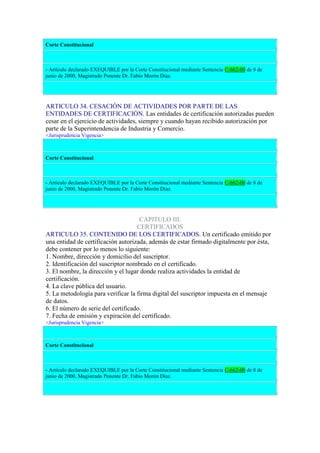 Corte Constitucional
- Artículo declarado EXEQUIBLE por la Corte Constitucional mediante Sentencia C-662-00 de 8 de
junio de 2000, Magistrado Ponente Dr. Fabio Morón Díaz.
ARTICULO 34. CESACIÓN DE ACTIVIDADES POR PARTE DE LAS
ENTIDADES DE CERTIFICACIÓN. Las entidades de certificación autorizadas pueden
cesar en el ejercicio de actividades, siempre y cuando hayan recibido autorización por
parte de la Superintendencia de Industria y Comercio.
<Jurisprudencia Vigencia>
Corte Constitucional
- Artículo declarado EXEQUIBLE por la Corte Constitucional mediante Sentencia C-662-00 de 8 de
junio de 2000, Magistrado Ponente Dr. Fabio Morón Díaz.
CAPITULO III.
CERTIFICADOS
ARTICULO 35. CONTENIDO DE LOS CERTIFICADOS. Un certificado emitido por
una entidad de certificación autorizada, además de estar firmado digitalmente por ésta,
debe contener por lo menos lo siguiente:
1. Nombre, dirección y domicilio del suscriptor.
2. Identificación del suscriptor nombrado en el certificado.
3. El nombre, la dirección y el lugar donde realiza actividades la entidad de
certificación.
4. La clave pública del usuario.
5. La metodología para verificar la firma digital del suscriptor impuesta en el mensaje
de datos.
6. El número de serie del certificado.
7. Fecha de emisión y expiración del certificado.
<Jurisprudencia Vigencia>
Corte Constitucional
- Artículo declarado EXEQUIBLE por la Corte Constitucional mediante Sentencia C-662-00 de 8 de
junio de 2000, Magistrado Ponente Dr. Fabio Morón Díaz.
 