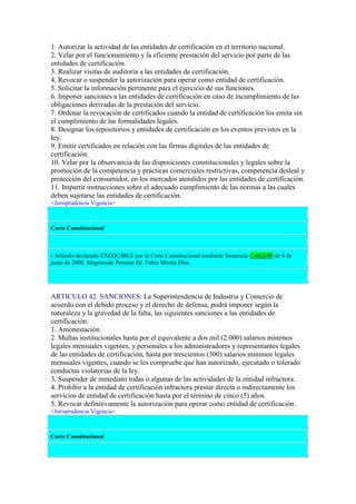 1. Autorizar la actividad de las entidades de certificación en el territorio nacional.
2. Velar por el funcionamiento y la eficiente prestación del servicio por parte de las
entidades de certificación.
3. Realizar visitas de auditoría a las entidades de certificación.
4. Revocar o suspender la autorización para operar como entidad de certificación.
5. Solicitar la información pertinente para el ejercicio de sus funciones.
6. Imponer sanciones a las entidades de certificación en caso de incumplimiento de las
obligaciones derivadas de la prestación del servicio.
7. Ordenar la revocación de certificados cuando la entidad de certificación los emita sin
el cumplimiento de las formalidades legales.
8. Designar los repositorios y entidades de certificación en los eventos previstos en la
ley.
9. Emitir certificados en relación con las firmas digitales de las entidades de
certificación.
10. Velar por la observancia de las disposiciones constitucionales y legales sobre la
promoción de la competencia y prácticas comerciales restrictivas, competencia desleal y
protección del consumidor, en los mercados atendidos por las entidades de certificación.
11. Impartir instrucciones sobre el adecuado cumplimiento de las normas a las cuales
deben sujetarse las entidades de certificación.
<Jurisprudencia Vigencia>
Corte Constitucional
- Artículo declarado EXEQUIBLE por la Corte Constitucional mediante Sentencia C-662-00 de 8 de
junio de 2000, Magistrado Ponente Dr. Fabio Morón Díaz.
ARTICULO 42. SANCIONES. La Superintendencia de Industria y Comercio de
acuerdo con el debido proceso y el derecho de defensa, podrá imponer según la
naturaleza y la gravedad de la falta, las siguientes sanciones a las entidades de
certificación:
1. Amonestación.
2. Multas institucionales hasta por el equivalente a dos mil (2.000) salarios mínimos
legales mensuales vigentes, y personales a los administradores y representantes legales
de las entidades de certificación, hasta por trescientos (300) salarios mínimos legales
mensuales vigentes, cuando se les compruebe que han autorizado, ejecutado o tolerado
conductas violatorias de la ley.
3. Suspender de inmediato todas o algunas de las actividades de la entidad infractora.
4. Prohibir a la entidad de certificación infractora prestar directa o indirectamente los
servicios de entidad de certificación hasta por el término de cinco (5) años.
5. Revocar definitivamente la autorización para operar como entidad de certificación.
<Jurisprudencia Vigencia>
Corte Constitucional
 