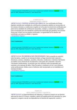 - Artículo declarado EXEQUIBLE por la Corte Constitucional mediante Sentencia C-662-00 de 8 de
junio de 2000, Magistrado Ponente Dr. Fabio Morón Díaz.
CAPITULO VI.
DISPOSICIONES VARIAS
ARTICULO 43. CERTIFICACIONES RECIPROCAS. Los certificados de firmas
digitales emitidos por entidades de certificación extranjeras, podrán ser reconocidos en
los mismos términos y condiciones exigidos en la ley para la emisión de certificados por
parte de las entidades de certificación nacionales, siempre y cuando tales certificados
sean reconocidos por una entidad de certificación autorizada que garantice en la misma
forma que lo hace con sus propios certificados, la regularidad de los detalles del
certificado, así como su validez y vigencia.
<Jurisprudencia Vigencia>
Corte Constitucional
- Artículo declarado EXEQUIBLE por la Corte Constitucional mediante Sentencia C-662-00 de 8 de
junio de 2000, Magistrado Ponente Dr. Fabio Morón Díaz.
ARTICULO 44. INCORPORACION POR REMISION. Salvo acuerdo en contrario
entre las partes, cuando en un mensaje de datos se haga remisión total o parcial a
directrices, normas, estándares, acuerdos, cláusulas, condiciones o términos fácilmente
accesibles con la intención de incorporarlos como parte del contenido o hacerlos
vinculantes jurídicamente, se presume que esos términos están incorporados por
remisión a ese mensaje de datos. Entre las partes y conforme a la ley, esos términos
serán jurídicamente válidos como si hubieran sido incorporados en su totalidad en el
mensaje de datos.
<Jurisprudencia Vigencia>
Corte Constitucional
- Artículo declarado EXEQUIBLE por la Corte Constitucional mediante Sentencia C-662-00 de 8 de
junio de 2000, Magistrado Ponente Dr. Fabio Morón Díaz.
PARTE IV.
REGLAMENTACION Y VIGENCIA
ARTICULO 45. La Superintendencia de Industria y Comercio contará con un término
adicional de doce (12) meses, contados a partir de la publicación de la presente ley, para
organizar y asignar a una de sus dependencias la función de inspección, control y
 