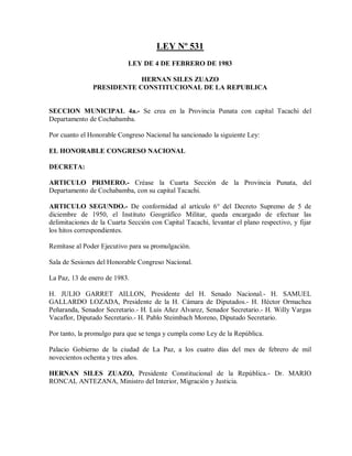 LEY Nº 531
                            LEY DE 4 DE FEBRERO DE 1983

                           HERNAN SILES ZUAZO
               PRESIDENTE CONSTITUCIONAL DE LA REPUBLICA


SECCION MUNICIPAL 4a.- Se crea en la Provincia Punata con capital Tacachi del
Departamento de Cochabamba.

Por cuanto el Honorable Congreso Nacional ha sancionado la siguiente Ley:

EL HONORABLE CONGRESO NACIONAL

DECRETA:

ARTICULO PRIMERO.- Créase la Cuarta Sección de la Provincia Punata, del
Departamento de Cochabamba, con su capital Tacachi.

ARTICULO SEGUNDO.- De conformidad al artículo 6° del Decreto Supremo de 5 de
diciembre de 1950, el Instituto Geográfico Militar, queda encargado de efectuar las
delimitaciones de la Cuarta Sección con Capital Tacachi, levantar el plano respectivo, y fijar
los hitos correspondientes.

Remítase al Poder Ejecutivo para su promulgación.

Sala de Sesiones del Honorable Congreso Nacional.

La Paz, 13 de enero de 1983.

H. JULIO GARRET AILLON, Presidente del H. Senado Nacional.- H. SAMUEL
GALLARDO LOZADA, Presidente de la H. Cámara de Diputados.- H. Héctor Ormachea
Peñaranda, Senador Secretario.- H. Luis Añez Alvarez, Senador Secretario.- H. Willy Vargas
Vacaflor, Diputado Secretario.- H. Pablo Steimbach Moreno, Diputado Secretario.

Por tanto, la promulgo para que se tenga y cumpla como Ley de la República.

Palacio Gobierno de la ciudad de La Paz, a los cuatro días del mes de febrero de mil
novecientos ochenta y tres años.

HERNAN SILES ZUAZO, Presidente Constitucional de la República.- Dr. MARIO
RONCAL ANTEZANA, Ministro del Interior, Migración y Justicia.
 