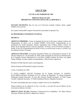 LEY Nº 534
                           LEY DE 16 DE FEBRERO DE 1983

                           HERNAN SILES ZUAZO
               PRESIDENTE CONSTITUCIONAL DE LA REPUBLICA


SECCION MUNICIPAL 2a.- Se crea en la Provincia Ladislao Cabrera, Oruro, capital
PAMPA AULLAGAS.

Por cuanto el Honorable Congreso Nacional ha sancionado la siguiente Ley:

EL HONORABLE CONGRESO NACIONAL

DECRETA:

ARTICULO PRIMERO.- Créase la Segunda Sección de la Provincia Ladislao Cabrera del
Departamento de Oruro, con su Capital PAMPA AULLAGAS, comprendiendo en su
jurisdicción los Ayllos siguientes: Sacatiri, Jiguapacha, Taca, Collana, Sujtita y Choro; los
límites de la Segunda Sección serán los siguientes: Al Norte, con las Provincias Carangas y
Poopó; al Sur con el Departamento de Potosí; al Este, con la Provincia Avaroa; y al Oeste, con
los cantones Aroma y Ucumasi.

ARTICULO SEGUNDO.- El Instituto Geográfico Militar, de conformidad al artículo 6° del
Decreto Supremo de 5 de diciembre de 1950, queda encargado de efectuar las delimitaciones
de la Segunda Sección Municipal de la Provincia Ladislao Cabrera de Oruro con capital
Pampa Aullagas, levantar el plano correspondiente, y fijar los hitos respectivos.

Remítase al Poder Ejecutivo para su promulgación.

Sala de Sesiones del Honorable Congreso Nacional.

La Paz, 2 de febrero de 1983.

H. JULIO GARRET AILLON, Presidente del H. Senado Nacional.- H. SAMUEL
GALLARDO LOZADA, Presidente de la H. Cámara de Diputados.- H. Héctor Ormachea
Peñaranda, Senador Secretario.- H. Luis Añez Álvarez, Senador Secretario.- H. Willy Vargas
Vacaflor, Diputado Secretario.- H. Pablo Steimbach Moreno, Diputado Secretario.

Por tanto, la promulgo para que se tenga y cumpla como Ley de la República.

Palacio Gobierno de la ciudad de La Paz, a los diez y seis días del mes de febrero de mil
novecientos ochenta y tres años.

HERNAN SILES ZUAZO, Presidente Constitucional de la República.- Dr. Mario Roncal
Antezana, Ministro del Interior, Migración y Justicia.
 