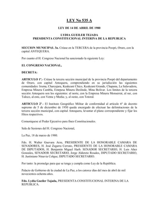 LEY No 535 A
                               LEY DE 14 DE ABRIL DE 1980

                       LYDIA GUEILER TEJADA
         PRESIDENTA CONSTITUCIONAL INTERINA DE LA REPUBLICA


SECCION MUNICIPAL 3a. Créase en la TERCERA de la provincia Poopó, Oruro, con la
capital ANTEQUERA.

Por cuanto el H. Congreso Nacional ha sancionado la siguiente Ley:

EL CONGRESO NACIONAL,

DECRETA:

ARTICULO 1º.- Créase la tercera sección municipal de la provincia Poopó del departamento
de Oruro, con capital Antequera, comprendiendo en su jurisdicción las siguientes
comunidades: Iruma, Charcajara, Keakeani Chico, Keakeani Grande, Chapana, La Salavadora,
Empresa Minera Cambla, Emrpesa Minera Deslinde, Mina Bolivar. Los límites de la tercera
sección Antequera son los siguientes: al norte, con la Empresa Minera Monserrat, al sur, con
Taloco, al este, con Venta y Media; y, al oeste, con Totoral.

ARTICULO 2º.- El Instituto Geográfico Militar de conformidad al artículo 6º de decreto
supremo de 5 de diciembre de 1950 queda encargado de efectuar las delimitaciones de la
tercera sección municipal, con capital Antequera, levantar el plano correspondiente y fijar los
Hitos respectivos.

Comuníquese al Poder Ejecutivo para fines Constitucionales.

Sala de Sesiones del H. Congreso Nacional,

La Paz, 18 de marzo de 1980.

Fdo. H. Walter Guevara Arze, PRESIDENTE DE LA HONORABLE CAMARA DE
SENADORES, H. José Zegarra Cerruto, PRESIDENTE DE LA HONORABLE CAMARA
DE DIPUTADOS, H. Benjamín Miguel Harb. SENADOR SECRETARIO, H. Luis Añez
Gonzales, SENADOR SECRETARIO, Jorge Alderete Rosales, DIPUTADO SECRETARIO,
H. Justiniano Ninavia Colque, DIPUTADO SECRETARIO.

Por tanto: la promulgo para que se tenga y cumpla como Ley de la República.

Palacio de Gobierno de la ciudad de La Paz, a los catorce días del mes de abril de mil
novecientos ochenta años.

Fdo. Lydia Gueiler Tajada, PRESIDENTA CONSTITUCIONAL INTERINA DE LA
REPUBLICA.
 