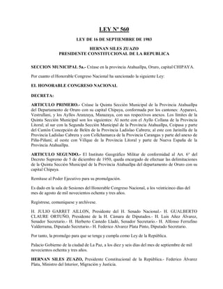 LEY Nº 560
                         LEY DE 16 DE SEPTIEMBRE DE 1983

                           HERNAN SILES ZUAZO
               PRESIDENTE CONSTITUCIONAL DE LA REPUBLICA


SECCION MUNICIPAL 5a.- Créase en la provincia Atahuallpa, Oruro, capital CHIPAYA.

Por cuanto el Honorable Congreso Nacional ha sancionado la siguiente Ley:

EL HONORABLE CONGRESO NACIONAL

DECRETA:

ARTICULO PRIMERO.- Créase la Quinta Sección Municipal de la Provincia Atahuallpa
del Departamento de Oruro con su capital Chipaya, conformada por los cantones: Ayparavi,
Vestrullani, y los Ayllos Aranzaya, Manazaya, con sus respectivos anexos. Los límites de la
Quinta Sección Municipal son los siguientes: Al norte con el Ayllo Collana de la Provincia
Litoral; al sur con la Segunda Sección Municipal de la Provincia Atahuallpa, Coipasa y parte
del Cantón Concepción de Belén de la Provincia Ladislao Cabrera; al este con Jarinilla de la
Provincia Ladislao Cabrera y con Collchamarca de la Provincia Carangas y parte del anexo de
Piña-Piñani; al oeste con Villque de la Provincia Litoral y parte de Nueva España de la
Provincia Atahuallpa.

ARTICULO SEGUNDO.- El Instituto Geográfico Militar de conformidad al Art. 6° del
Decreto Supremo de 5 de diciembre de 1950, queda encargado de efectuar las delimitaciones
de la Quinta Sección Municipal de la Provincia Atahuallpa del departamento de Oruro con su
capital Chipaya.

Remítase al Poder Ejecutivo para su promulgación.

Es dado en la sala de Sesiones del Honorable Congreso Nacional, a los veinticinco días del
mes de agosto de mil novecientos ochenta y tres años.

Regístrese, comuníquese y archívese.

H. JULIO GARRET AILLON, Presidente del H. Senado Nacional.- H. GUALBERTO
CLAURE ORTUÑO, Presidente de la H. Cámara de Diputados.- H. Luis Añez Álvarez,
Senador Secretario.- H. Herberto Castedo Lladó, Senador Secretario.- H. Alfonso Ferrufino
Valderrama, Diputado Secretario.- H. Federico Alvarez Plata Pinto, Diputado Secretario.

Por tanto, la promulgo para que se tenga y cumpla como Ley de la República.

Palacio Gobierno de la ciudad de La Paz, a los diez y seis días del mes de septiembre de mil
novecientos ochenta y tres años.

HERNAN SILES ZUAZO, Presidente Constitucional de la República.- Federico Álvarez
Plata, Ministro del Interior, Migración y Justicia.
 