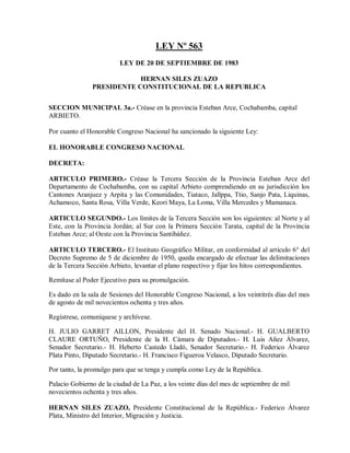 LEY Nº 563
                         LEY DE 20 DE SEPTIEMBRE DE 1983

                           HERNAN SILES ZUAZO
               PRESIDENTE CONSTITUCIONAL DE LA REPUBLICA


SECCION MUNICIPAL 3a.- Créase en la provincia Esteban Arce, Cochabamba, capital
ARBIETO.

Por cuanto el Honorable Congreso Nacional ha sancionado la siguiente Ley:

EL HONORABLE CONGRESO NACIONAL

DECRETA:

ARTICULO PRIMERO.- Créase la Tercera Sección de la Provincia Esteban Arce del
Departamento de Cochabamba, con su capital Arbieto comprendiendo en su jurisdicción los
Cantones Aranjuez y Arpita y las Comunidades, Tiataco, Jallppa, Ttio, Sanjo Pata, Liquinas,
Achamoco, Santa Rosa, Villa Verde, Keori Maya, La Loma, Villa Mercedes y Mamanaca.

ARTICULO SEGUNDO.- Los límites de la Tercera Sección son los siguientes: al Norte y al
Este, con la Provincia Jordán; al Sur con la Primera Sección Tarata, capital de la Provincia
Esteban Arce; al Oeste con la Provincia Santibáñez.

ARTICULO TERCERO.- El Instituto Geográfico Militar, en conformidad al artículo 6° del
Decreto Supremo de 5 de diciembre de 1950, queda encargado de efectuar las delimitaciones
de la Tercera Sección Arbieto, levantar el plano respectivo y fijar los hitos correspondientes.

Remítase al Poder Ejecutivo para su promulgación.

Es dado en la sala de Sesiones del Honorable Congreso Nacional, a los veintitrés días del mes
de agosto de mil novecientos ochenta y tres años.

Regístrese, comuníquese y archívese.

H. JULIO GARRET AILLON, Presidente del H. Senado Nacional.- H. GUALBERTO
CLAURE ORTUÑO, Presidente de la H. Cámara de Diputados.- H. Luis Añez Álvarez,
Senador Secretario.- H. Heberto Castedo Lladó, Senador Secretario.- H. Federico Álvarez
Plata Pinto, Diputado Secretario.- H. Francisco Figueroa Velasco, Diputado Secretario.

Por tanto, la promulgo para que se tenga y cumpla como Ley de la República.

Palacio Gobierno de la ciudad de La Paz, a los veinte días del mes de septiembre de mil
novecientos ochenta y tres años.

HERNAN SILES ZUAZO, Presidente Constitucional de la República.- Federico Álvarez
Plata, Ministro del Interior, Migración y Justicia.
 