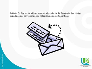 Artículo 5. No serán válidos para el ejercicio de la Psicología los títulos 
expedidos por correspondencia ni los simplemente honoríficos. 
 