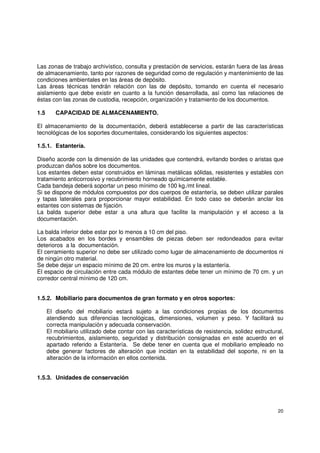 20
Las zonas de trabajo archivístico, consulta y prestación de servicios, estarán fuera de las áreas
de almacenamiento, tanto por razones de seguridad como de regulación y mantenimiento de las
condiciones ambientales en las áreas de depósito.
Las áreas técnicas tendrán relación con las de depósito, tomando en cuenta el necesario
aislamiento que debe existir en cuanto a la función desarrollada, así como las relaciones de
éstas con las zonas de custodia, recepción, organización y tratamiento de los documentos.
1.5 CAPACIDAD DE ALMACENAMIENTO.
El almacenamiento de la documentación, deberá establecerse a partir de las características
tecnológicas de los soportes documentales, considerando los siguientes aspectos:
1.5.1. Estantería.
Diseño acorde con la dimensión de las unidades que contendrá, evitando bordes o aristas que
produzcan daños sobre los documentos.
Los estantes deben estar construidos en láminas metálicas sólidas, resistentes y estables con
tratamiento anticorrosivo y recubrimiento horneado químicamente estable.
Cada bandeja deberá soportar un peso mínimo de 100 kg./mt lineal.
Si se dispone de módulos compuestos por dos cuerpos de estantería, se deben utilizar parales
y tapas laterales para proporcionar mayor estabilidad. En todo caso se deberán anclar los
estantes con sistemas de fijación.
La balda superior debe estar a una altura que facilite la manipulación y el acceso a la
documentación.
La balda inferior debe estar por lo menos a 10 cm del piso.
Los acabados en los bordes y ensambles de piezas deben ser redondeados para evitar
deterioros a la documentación.
El cerramiento superior no debe ser utilizado como lugar de almacenamiento de documentos ni
de ningún otro material.
Se debe dejar un espacio mínimo de 20 cm. entre los muros y la estantería.
El espacio de circulación entre cada módulo de estantes debe tener un mínimo de 70 cm. y un
corredor central mínimo de 120 cm.
1.5.2. Mobiliario para documentos de gran formato y en otros soportes:
El diseño del mobiliario estará sujeto a las condiciones propias de los documentos
atendiendo sus diferencias tecnológicas, dimensiones, volumen y peso. Y facilitará su
correcta manipulación y adecuada conservación.
El mobiliario utilizado debe contar con las características de resistencia, solidez estructural,
recubrimientos, aislamiento, seguridad y distribución consignadas en este acuerdo en el
apartado referido a Estantería. Se debe tener en cuenta que el mobiliario empleado no
debe generar factores de alteración que incidan en la estabilidad del soporte, ni en la
alteración de la información en ellos contenida.
1.5.3. Unidades de conservación
 