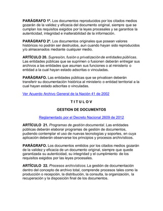 PARÁGRAFO 1º. Los documentos reproducidos por los citados medios 
gozarán de la validez y eficacia del documento original, siempre que se 
cumplan los requisitos exigidos por la leyes procesales y se garantice la 
autenticidad, integridad e inalterabilidad de la información. 
PARÁGRAFO 2º. Los documentos originales que posean valores 
históricos no podrán ser destruidos, aun cuando hayan sido reproducidos 
y/o almacenados mediante cualquier medio. 
ARTÍCULO 20. Supresión, fusión o privatización de entidades públicas. 
Las entidades públicas que se suprimen o fusionen deberán entregar sus 
archivos a las entidades que asuman sus funciones o al ministerio o 
entidad a la cual hayan estado adscritas o vinculadas. 
PARÁGRAFO. Las entidades públicas que se privaticen deberán 
transferir su documentación histórica al ministerio o entidad territorial a la 
cual hayan estado adscritas o vinculadas. 
Ver Acuerdo Archivo General de la Nación 41 de 2002 
T I T U L O V 
GESTION DE DOCUMENTOS 
Reglamentado por el Decreto Nacional 2609 de 2012 
ARTÍCULO 21. Programas de gestión documental. Las entidades 
públicas deberán elaborar programas de gestión de documentos, 
pudiendo contemplar el uso de nuevas tecnologías y soportes, en cuya 
aplicación deberán observarse los principios y procesos archivísticos. 
PARÁGRAFO. Los documentos emitidos por los citados medios gozarán 
de la validez y eficacia de un documento original, siempre que quede 
garantizada su autenticidad, su integridad y el cumplimiento de los 
requisitos exigidos por las leyes procesales. 
ARTÍCULO 22. Procesos archivísticos. La gestión de documentación 
dentro del concepto de archivo total, comprende procesos tales como la 
producción o recepción, la distribución, la consulta, la organización, la 
recuperación y la disposición final de los documentos. 
 