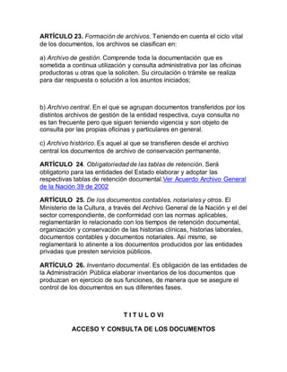 ARTÍCULO 23. Formación de archivos. Teniendo en cuenta el ciclo vital 
de los documentos, los archivos se clasifican en: 
a) Archivo de gestión. Comprende toda la documentación que es 
sometida a continua utilización y consulta administrativa por las oficinas 
productoras u otras que la soliciten. Su circulación o trámite se realiza 
para dar respuesta o solución a los asuntos iniciados; 
b) Archivo central. En el que se agrupan documentos transferidos por los 
distintos archivos de gestión de la entidad respectiva, cuya consulta no 
es tan frecuente pero que siguen teniendo vigencia y son objeto de 
consulta por las propias oficinas y particulares en general. 
c) Archivo histórico. Es aquel al que se transfieren desde el archivo 
central los documentos de archivo de conservación permanente. 
ARTÍCULO 24. Obligatoriedad de las tablas de retención. Será 
obligatorio para las entidades del Estado elaborar y adoptar las 
respectivas tablas de retención documental.Ver Acuerdo Archivo General 
de la Nación 39 de 2002 
ARTÍCULO 25. De los documentos contables, notariales y otros. El 
Ministerio de la Cultura, a través del Archivo General de la Nación y el del 
sector correspondiente, de conformidad con las normas aplicables, 
reglamentarán lo relacionado con los tiempos de retención documental, 
organización y conservación de las historias clínicas, historias laborales, 
documentos contables y documentos notariales. Así mismo, se 
reglamentará lo atinente a los documentos producidos por las entidades 
privadas que presten servicios públicos. 
ARTÍCULO 26. Inventario documental. Es obligación de las entidades de 
la Administración Pública elaborar inventarios de los documentos que 
produzcan en ejercicio de sus funciones, de manera que se asegure el 
control de los documentos en sus diferentes fases. 
T I T U L O VI 
ACCESO Y CONSULTA DE LOS DOCUMENTOS 
 