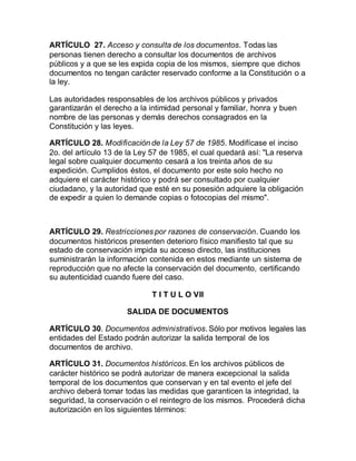 ARTÍCULO 27. Acceso y consulta de los documentos. Todas las 
personas tienen derecho a consultar los documentos de archivos 
públicos y a que se les expida copia de los mismos, siempre que dichos 
documentos no tengan carácter reservado conforme a la Constitución o a 
la ley. 
Las autoridades responsables de los archivos públicos y privados 
garantizarán el derecho a la intimidad personal y familiar, honra y buen 
nombre de las personas y demás derechos consagrados en la 
Constitución y las leyes. 
ARTÍCULO 28. Modificación de la Ley 57 de 1985. Modifícase el inciso 
2o. del artículo 13 de la Ley 57 de 1985, el cual quedará así: "La reserva 
legal sobre cualquier documento cesará a los treinta años de su 
expedición. Cumplidos éstos, el documento por este solo hecho no 
adquiere el carácter histórico y podrá ser consultado por cualquier 
ciudadano, y la autoridad que esté en su posesión adquiere la obligación 
de expedir a quien lo demande copias o fotocopias del mismo". 
ARTÍCULO 29. Restricciones por razones de conservación. Cuando los 
documentos históricos presenten deterioro físico manifiesto tal que su 
estado de conservación impida su acceso directo, las instituciones 
suministrarán la información contenida en estos mediante un sistema de 
reproducción que no afecte la conservación del documento, certificando 
su autenticidad cuando fuere del caso. 
T I T U L O VII 
SALIDA DE DOCUMENTOS 
ARTÍCULO 30. Documentos administrativos. Sólo por motivos legales las 
entidades del Estado podrán autorizar la salida temporal de los 
documentos de archivo. 
ARTÍCULO 31. Documentos históricos. En los archivos públicos de 
carácter histórico se podrá autorizar de manera excepcional la salida 
temporal de los documentos que conservan y en tal evento el jefe del 
archivo deberá tomar todas las medidas que garanticen la integridad, la 
seguridad, la conservación o el reintegro de los mismos. Procederá dicha 
autorización en los siguientes términos: 
 