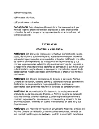 a) Motivos legales; 
b) Procesos técnicos; 
c) Exposiciones culturales. 
PARÁGRAFO. Sólo el Archivo General de la Nación autorizará, por 
motivos legales, procesos técnicos especiales o para exposiciones 
culturales, la salida temporal de documentos de un archivo fuera del 
territorio nacional. 
T I T U L O VIII 
CONTROL Y VIGILANCIA 
ARTÍCULO 32. Visitas de inspección. El Archivo General de la Nación 
podrá, de oficio o a solicitud de parte, adelantar en cualquier momento 
visitas de inspección a los archivos de las entidades del Estado con el fin 
de verificar el cumplimiento de lo dispuesto en la presente ley y sus 
normas reglamentarias. Advertida alguna situación irregular, requerirá a 
la respectiva entidad para que adelante los correctivos a que haya lugar 
o dará traslado, según el caso, a los órganos competentes con el fin de 
establecer las responsabilidades administrativas y ordenar las medidas 
pertinentes. 
ARTÍCULO 33. Organo competente. El Estado, a través del Archivo 
General de la Nación, ejercerá control y vigilancia sobre los documentos 
declarados de interés cultural cuyos propietarios, tenedores o 
poseedores sean personas naturales o jurídicas de carácter privado. 
ARTÍCULO 34. Normalización. En desarrollo de lo dispuesto en el 
artículo 8o. de la Constitución Política, el Archivo General de la Nación 
fijará los criterios y normas técnicas y jurídicas para hacer efectiva la 
creación, organización, transferencia, conservación y servicios de los 
archivos públicos, teniendo en cuenta lo establecido en esta ley y sus 
disposiciones. 
ARTÍCULO 35. Prevención y sanción. El Gobierno Nacional, a través del 
Archivo General de la Nación, y las entidades territoriales, a través de 
sus respectivos Consejos de Archivos, tendrán a prevención facultades 
 