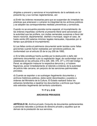 dirigidas a prevenir y sancionar el incumplimiento de lo señalado en la 
presente ley y sus normas reglamentarias, así: 
a) Emitir las órdenes necesarias para que se suspendan de inmediato las 
prácticas que amenacen o vulneren la integridad de los archivos públicos 
y se adopten las correspondientes medidas preventivas y correctivas. 
Cuando no se encuentre prevista norma especial, el incumplimiento de 
las órdenes impartidas conforme al presente literal será sancionado por 
la autoridad que las profiera, con multas semanales sucesivas a favor del 
tesoro nacional, departamental, distrital o municipal, según el caso, de 
hasta veinte (20) salarios mínimos legales mensuales, impuestas por el 
tiempo que persista el incumplimiento; 
b) Las faltas contra el patrimonio documental serán tenidas como faltas 
gravísimas cuando fueren realizadas por servidores públicos, de 
conformidad con el artículo 25 de la Ley 200 de 1995; 
c) Si la falta constituye hecho punible por la destrucción o daño del 
patrimonio documental o por su explotación ilegal, de conformidad con lo 
establecido en los artículos 218 a 226, 349, 370, 371 y 372 del Código 
Penal, es obligación instaurar la respectiva denuncia y, si hubiere 
flagrancia, poner inmediatamente el retenido a órdenes de la autoridad 
de policía más cercana, sin perjuicio de las sanciones patrimoniales 
previstas; 
d) Cuando se exporten o se sustraigan ilegalmente documentos y 
archivos históricos públicos, éstos serán decomisados y puestos a 
órdenes del Ministerio de la Cultura. El Estado realizará todos los 
esfuerzos tendientes a repatriar los documentos y archivos que hayan 
sido extraídos ilegalmente del territorio colombiano. 
T I T U L O IX 
ARCHIVOS PRIVADOS 
ARTÍCULO 36. Archivo privado. Conjunto de documentos pertenecientes 
a personas naturales o jurídicas de derecho privado y aquellos que se 
deriven de la prestación de sus servicios. 
 