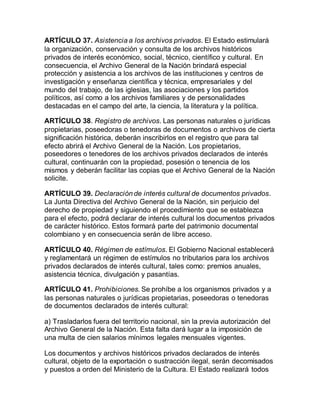 ARTÍCULO 37. Asistencia a los archivos privados. El Estado estimulará 
la organización, conservación y consulta de los archivos históricos 
privados de interés económico, social, técnico, científico y cultural. En 
consecuencia, el Archivo General de la Nación brindará especial 
protección y asistencia a los archivos de las instituciones y centros de 
investigación y enseñanza científica y técnica, empresariales y del 
mundo del trabajo, de las iglesias, las asociaciones y los partidos 
políticos, así como a los archivos familiares y de personalidades 
destacadas en el campo del arte, la ciencia, la literatura y la política. 
ARTÍCULO 38. Registro de archivos. Las personas naturales o jurídicas 
propietarias, poseedoras o tenedoras de documentos o archivos de cierta 
significación histórica, deberán inscribirlos en el registro que para tal 
efecto abrirá el Archivo General de la Nación. Los propietarios, 
poseedores o tenedores de los archivos privados declarados de interés 
cultural, continuarán con la propiedad, posesión o tenencia de los 
mismos y deberán facilitar las copias que el Archivo General de la Nación 
solicite. 
ARTÍCULO 39. Declaración de interés cultural de documentos privados. 
La Junta Directiva del Archivo General de la Nación, sin perjuicio del 
derecho de propiedad y siguiendo el procedimiento que se establezca 
para el efecto, podrá declarar de interés cultural los documentos privados 
de carácter histórico. Estos formará parte del patrimonio documental 
colombiano y en consecuencia serán de libre acceso. 
ARTÍCULO 40. Régimen de estímulos. El Gobierno Nacional establecerá 
y reglamentará un régimen de estímulos no tributarios para los archivos 
privados declarados de interés cultural, tales como: premios anuales, 
asistencia técnica, divulgación y pasantías. 
ARTÍCULO 41. Prohibiciones. Se prohíbe a los organismos privados y a 
las personas naturales o jurídicas propietarias, poseedoras o tenedoras 
de documentos declarados de interés cultural: 
a) Trasladarlos fuera del territorio nacional, sin la previa autorización del 
Archivo General de la Nación. Esta falta dará lugar a la imposición de 
una multa de cien salarios mínimos legales mensuales vigentes. 
Los documentos y archivos históricos privados declarados de interés 
cultural, objeto de la exportación o sustracción ilegal, serán decomisados 
y puestos a orden del Ministerio de la Cultura. El Estado realizará todos 
 