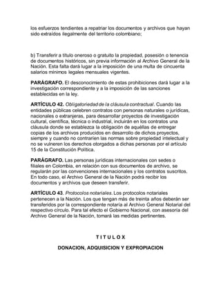 los esfuerzos tendientes a repatriar los documentos y archivos que hayan 
sido extraídos ilegalmente del territorio colombiano; 
b) Transferir a título oneroso o gratuito la propiedad, posesión o tenencia 
de documentos históricos, sin previa información al Archivo General de la 
Nación. Esta falta dará lugar a la imposición de una multa de cincuenta 
salarios mínimos legales mensuales vigentes. 
PARÁGRAFO. El desconocimiento de estas prohibiciones dará lugar a la 
investigación correspondiente y a la imposición de las sanciones 
establecidas en la ley. 
ARTÍCULO 42. Obligatoriedad de la cláusula contractual . Cuando las 
entidades públicas celebren contratos con personas naturales o jurídicas, 
nacionales o extranjeras, para desarrollar proyectos de investigación 
cultural, científica, técnica o industrial, incluirán en los contratos una 
cláusula donde se establezca la obligación de aquéllas de entregar 
copias de los archivos producidos en desarrollo de dichos proyectos, 
siempre y cuando no contraríen las normas sobre propiedad intelectual y 
no se vulneren los derechos otorgados a dichas personas por el artículo 
15 de la Constitución Política. 
PARÁGRAFO. Las personas jurídicas internacionales con sedes o 
filiales en Colombia, en relación con sus documentos de archivo, se 
regularán por las convenciones internacionales y los contratos suscritos. 
En todo caso, el Archivo General de la Nación podrá recibir los 
documentos y archivos que deseen transferir. 
ARTÍCULO 43. Protocolos notariales. Los protocolos notariales 
pertenecen a la Nación. Los que tengan más de treinta años deberán ser 
transferidos por la correspondiente notaría al Archivo General Notarial del 
respectivo círculo. Para tal efecto el Gobierno Nacional, con asesoría del 
Archivo General de la Nación, tomará las medidas pertinentes. 
T I T U L O X 
DONACION, ADQUISICION Y EXPROPIACION 
 