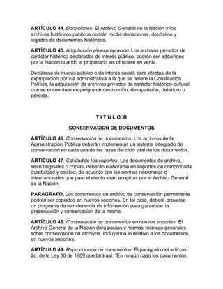 ARTÍCULO 44. Donaciones. El Archivo General de la Nación y los 
archivos históricos públicos podrán recibir donaciones, depósitos y 
legados de documentos históricos. 
ARTÍCULO 45. Adquisición y/o expropiación. Los archivos privados de 
carácter histórico declarados de interés público, podrán ser adquiridos 
por la Nación cuando el propietario los ofreciere en venta. 
Declárase de interés público o de interés social, para efectos de la 
expropiación por vía administrativa a la que se refiere la Constitución 
Política, la adquisición de archivos privados de carácter histórico-cultural 
que se encuentren en peligro de destrucción, desaparición, deterioro o 
pérdida. 
T I T U L O XI 
CONSERVACION DE DOCUMENTOS 
ARTÍCULO 46. Conservación de documentos. Los archivos de la 
Administración Pública deberán implementar un sistema integrado de 
conservación en cada una de las fases del ciclo vital de los documentos. 
ARTÍCULO 47. Calidad de los soportes. Los documentos de archivo, 
sean originales o copias, deberán elaborarse en soportes de comprobada 
durabilidad y calidad, de acuerdo con las normas nacionales o 
internacionales que para el efecto sean acogidas por el Archivo General 
de la Nación. 
PARÁGRAFO. Los documentos de archivo de conservación permanente 
podrán ser copiados en nuevos soportes. En tal caso, deberá preverse 
un programa de transferencia de información para garantizar la 
preservación y conservación de la misma. 
ARTÍCULO 48. Conservación de documentos en nuevos soportes. El 
Archivo General de la Nación dará pautas y normas técnicas generales 
sobre conservación de archivos, incluyendo lo relativo a los documentos 
en nuevos soportes. 
ARTÍCULO 49. Reproducción de documentos. El parágrafo del artículo 
2o. de la Ley 80 de 1989 quedará así: "En ningún caso los documentos 
 