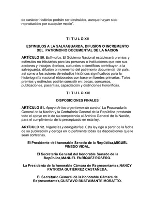 de carácter histórico podrán ser destruidos, aunque hayan sido 
reproducidos por cualquier medio". 
T I T U L O XII 
ESTIMULOS A LA SALVAGUARDA, DIFUSION O INCREMENTO 
DEL PATRIMONIO DOCUMENTAL DE LA NACION 
ARTÍCULO 50. Estímulos. El Gobierno Nacional establecerá premios y 
estímulos no tributarios para las personas o instituciones que con sus 
acciones y trabajos técnicos, culturales o científicos contribuyan a la 
salvaguarda, difusión o incremento del patrimonio documental del país, 
así como a los autores de estudios históricos significativos para la 
historiografía nacional elaborados con base en fuentes primarias. Tales 
premios y estímulos podrán consistir en: becas, concursos, 
publicaciones, pasantías, capacitación y distinciones honoríficas. 
T I T U L O XIII 
DISPOSICIONES FINALES 
ARTÍCULO 51. Apoyo de los organismos de control. La Procuraduría 
General de la Nación y la Contraloría General de la República prestarán 
todo el apoyo en lo de su competencia al Archivo General de la Nación, 
para el cumplimiento de lo preceptuado en esta ley. 
ARTÍCULO 52. Vigencias y derogatorias. Esta ley rige a partir de la fecha 
de su publicación y deroga en lo pertinente todas las disposiciones que le 
sean contrarias. 
El Presidente del honorable Senado de la República,MIGUEL 
PINEDO VIDAL. 
El Secretario General del honorable Senado de la 
República,MANUEL ENRÍQUEZ ROSERO. 
La Presidenta de la honorable Cámara de Representantes,NANCY 
PATRICIA GUTIÉRREZ CASTAÑEDA. 
El Secretario General de la honorable Cámara de 
Representantes,GUSTAVO BUSTAMANTE MORATTO. 
 