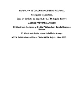 REPUBLICA DE COLOMBIA GOBIERNO NACIONAL 
Publíquese y ejecútese. 
Dada en Santa Fe de Bogotá, D. C., a 14 de julio de 2000. 
ANDRES PASTRANA ARANGO 
El Ministro de Hacienda y Crédito Público,Juan Camilo Restrepo 
Salazar. 
El Ministro de Cultura,Juan Luis Mejía Arango. 
NOTA: Publicada en el Diario Oficial 44084 de julio 14 de 2000. 
