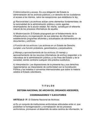 f) Administración y acceso. Es una obligación del Estado la 
administración de los archivos públicos y un derecho de los ciudadanos 
el acceso a los mismos, salvo las excepciones que establezca la ley; 
g) Racionalidad. Los archivos actúan como elementos fundamentales de 
la racionalidad de la administración pública y como agentes 
dinamizadores de la acción estatal. Así mismo, constituyen el referente 
natural de los procesos informativos de aquélla; 
h) Modernización. El Estado propugnará por el fortalecimiento de la 
infraestructura y la organización de sus sistemas de información, 
estableciendo programas eficientes y actualizados de administración de 
documentos y archivos; 
i) Función de los archivos. Los archivos en un Estado de Derecho 
cumplen una función probatoria, garantizadora y perpetuadora; 
j) Manejo y aprovechamiento de los archivos. El manejo y 
aprovechamiento de los recursos informativos de archivo responden a la 
naturaleza de la administración pública y a los fines del Estado y de la 
sociedad, siendo contraria cualquier otra práctica sustitutiva; 
k) Interpretación. Las disposiciones de la presente ley y sus derechos 
reglamentarios se interpretarán de conformidad con la Constitución 
Política y los tratados o convenios internacionales que sobre la materia 
celebre el Estado colombiano. 
T I T U L O II 
SISTEMA NACIONAL DE ARCHIVOS, ORGANOS ASESORES, 
COORDINADORES Y EJECUTORES 
ARTÍCULO 5º. El Sistema Nacional de Archivos: 
a) Es un conjunto de instituciones archivísticas articuladas entre sí, que 
posibilitan la homogenización y normalización de los procesos 
archivísticos, promueven el desarrollo de estos centros de información, la 
 