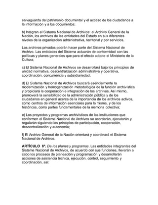 salvaguarda del patrimonio documental y el acceso de los ciudadanos a 
la información y a los documentos; 
b) Integran el Sistema Nacional de Archivos: el Archivo General de la 
Nación, los archivos de las entidades del Estado en sus diferentes 
niveles de la organización administrativa, territorial y por servicios. 
Los archivos privados podrán hacer parte del Sistema Nacional de 
Archivo. Las entidades del Sistema actuarán de conformidad con las 
políticas y planes generales que para el efecto adopte el Ministerio de la 
Cultura; 
c) El Sistema Nacional de Archivos se desarrollará bajo los principios de 
unidad normativa, descentralización administrativa y operativa, 
coordinación, concurrencia y subsidiariedad; 
d) El Sistema Nacional de Archivos buscará esencialmente la 
modernización y homogenización metodológica de la función archivística 
y propiciará la cooperación e integración de los archivos. Así mismo, 
promoverá la sensibilidad de la administración pública y de los 
ciudadanos en general acerca de la importancia de los archivos activos, 
como centros de información esenciales para la misma, y de los 
históricos, como partes fundamentales de la memoria colectiva; 
e) Los proyectos y programas archivísticos de las instituciones que 
conformen el Sistema Nacional de Archivos se acordarán, ejecutarán y 
regularán siguiendo los principios de participación, cooperación, 
descentralización y autonomía; 
f) El Archivo General de la Nación orientará y coordinará el Sistema 
Nacional de Archivos. 
ARTÍCULO 6º. De los planes y programas. Las entidades integrantes del 
Sistema Nacional de Archivos, de acuerdo con sus funciones, llevarán a 
cabo los procesos de planeación y programación y desarrollarán 
acciones de asistencia técnica, ejecución, control, seguimiento y 
coordinación, así: 
 