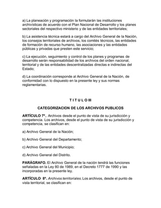 a) La planeación y programación la formularán las instituciones 
archivísticas de acuerdo con el Plan Nacional de Desarrollo y los planes 
sectoriales del respectivo ministerio y de las entidades territoriales; 
b) La asistencia técnica estará a cargo del Archivo General de la Nación, 
los consejos territoriales de archivos, los comités técnicos, las entidades 
de formación de recurso humano, las asociaciones y las entidades 
públicas y privadas que presten este servicio; 
c) La ejecución, seguimiento y control de los planes y programas de 
desarrollo serán responsabilidad de los archivos del orden nacional, 
territorial y de las entidades descentralizadas directas e indirectas del 
Estado; 
d) La coordinación corresponde al Archivo General de la Nación, de 
conformidad con lo dispuesto en la presente ley y sus normas 
reglamentarias. 
T I T U L O III 
CATEGORIZACION DE LOS ARCHIVOS PUBLICOS 
ARTÍCULO 7º.. Archivos desde el punto de vista de su jurisdicción y 
competencia. Los archivos, desde el punto de vista de su jurisdicción y 
competencia, se clasifican en: 
a) Archivo General de la Nación; 
b) Archivo General del Departamento; 
c) Archivo General del Municipio; 
d) Archivo General del Distrito. 
PARÁGRAFO. El Archivo General de la nación tendrá las funciones 
señaladas en la Ley 80 de 1989, en el Decreto 1777 de 1990 y las 
incorporadas en la presente ley. 
ARTÍCULO 8º. Archivos territoriales. Los archivos, desde el punto de 
vista territorial, se clasifican en: 
 