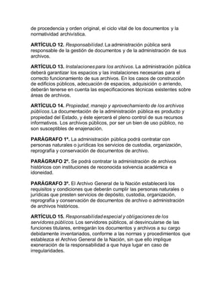 de procedencia y orden original, el ciclo vital de los documentos y la 
normatividad archivística. 
ARTÍCULO 12. Responsabilidad. La administración pública será 
responsable de la gestión de documentos y de la administración de sus 
archivos. 
ARTÍCULO 13. Instalaciones para los archivos. La administración pública 
deberá garantizar los espacios y las instalaciones necesarias para el 
correcto funcionamiento de sus archivos. En los casos de construcción 
de edificios públicos, adecuación de espacios, adquisición o arriendo, 
deberán tenerse en cuenta las especificaciones técnicas existentes sobre 
áreas de archivos. 
ARTÍCULO 14. Propiedad, manejo y aprovechamiento de los archivos 
públicos. La documentación de la administración pública es producto y 
propiedad del Estado, y éste ejercerá el pleno control de sus recursos 
informativos. Los archivos públicos, por ser un bien de uso público, no 
son susceptibles de enajenación. 
PARÁGRAFO 1º. La administración pública podrá contratar con 
personas naturales o jurídicas los servicios de custodia, organización, 
reprografía y conservación de documentos de archivo. 
PARÁGRAFO 2º. Se podrá contratar la administración de archivos 
históricos con instituciones de reconocida solvencia académica e 
idoneidad. 
PARÁGRAFO 3º. El Archivo General de la Nación establecerá los 
requisitos y condiciones que deberán cumplir las personas naturales o 
jurídicas que presten servicios de depósito, custodia, organización, 
reprografía y conservación de documentos de archivo o administración 
de archivos históricos. 
ARTÍCULO 15. Responsabilidad especial y obligaciones de los 
servidores públicos. Los servidores públicos, al desvincularse de las 
funciones titulares, entregarán los documentos y archivos a su cargo 
debidamente inventariados, conforme a las normas y procedimientos que 
establezca el Archivo General de la Nación, sin que ello implique 
exoneración de la responsabilidad a que haya lugar en caso de 
irregularidades. 
 