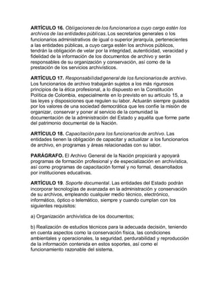 ARTÍCULO 16. Obligaciones de los funcionarios a cuyo cargo estén los 
archivos de las entidades públicas. Los secretarios generales o los 
funcionarios administrativos de igual o superior jerarquía, pertenecientes 
a las entidades públicas, a cuyo carga estén los archivos públicos, 
tendrán la obligación de velar por la integridad, autenticidad, veracidad y 
fidelidad de la información de los documentos de archivo y serán 
responsables de su organización y conservación, así como de la 
prestación de los servicios archivísticos. 
ARTÍCULO 17. Responsabilidad general de los funcionarios de archivo. 
Los funcionarios de archivo trabajarán sujetos a los más rigurosos 
principios de la ética profesional, a lo dispuesto en la Constitución 
Política de Colombia, especialmente en lo previsto en su artículo 15, a 
las leyes y disposiciones que regulen su labor. Actuarán siempre guiados 
por los valores de una sociedad democrática que les confíe la misión de 
organizar, conservar y poner al servicio de la comunidad la 
documentación de la administración del Estado y aquélla que forme parte 
del patrimonio documental de la Nación. 
ARTÍCULO 18. Capacitación para los funcionarios de archivo. Las 
entidades tienen la obligación de capacitar y actualizar a los funcionarios 
de archivo, en programas y áreas relacionadas con su labor. 
PARÁGRAFO. El Archivo General de la Nación propiciará y apoyará 
programas de formación profesional y de especialización en archivística, 
así como programas de capacitación formal y no formal, desarrollados 
por instituciones educativas. 
ARTÍCULO 19. Soporte documental. Las entidades del Estado podrán 
incorporar tecnologías de avanzada en la administración y conservación 
de su archivos, empleando cualquier medio técnico, electrónico, 
informático, óptico o telemático, siempre y cuando cumplan con los 
siguientes requisitos: 
a) Organización archivística de los documentos; 
b) Realización de estudios técnicos para la adecuada decisión, teniendo 
en cuenta aspectos como la conservación física, las condiciones 
ambientales y operacionales, la seguridad, perdurabilidad y reproducción 
de la información contenida en estos soportes, así como el 
funcionamiento razonable del sistema. 
 