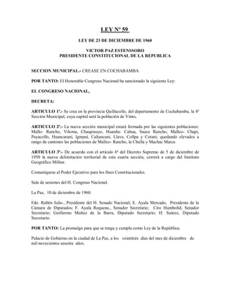 LEY Nº 59
                          LEY DE 23 DE DICIEMBRE DE 1960

                         VICTOR PAZ ESTENSSORO
               PRESIDENTE CONSTITUCIONAL DE LA REPUBLICA


SECCION MUNICIPAL.- CREASE EN COCHABAMBA

POR TANTO: El Honorable Congreso Nacional ha sancionado la siguiente Ley:

EL CONGRESO NACIONAL,

DECRETA:

ARTICULO 1ª.- Se crea en la provincia Quillacollo, del departamento de Cochabamba, la 4ª
Sección Municipal, cuya capital será la población de Vinto.

ARTICULO 2ª.- La nueva sección municipal estará formada por las siguientes poblaciones:
Mallo- Rancho, Viloma, Chaupisuyo, Huanña- Cahua, Sauce Rancho, Mallco- Chapi,
Payacollo, Huancarani, Igmani, Caltancani, Llave, Collpa y Cotani; quedando elevados a
rango de cantones las poblaciones de Mallco- Rancho, la Chulla y Machac Marca

ARTICULO 3ª.- De acuerdo con el artículo 6ª del Decreto Supremo de 5 de diciembre de
1950 la nueva delimitación territorial de esta cuarta sección, correrá a cargo del Instituto
Geográfico Militar.

Comuníquese al Poder Ejecutivo para los fines Constitucionales.

Sala de sesiones del H. Congreso Nacional.

La Paz, 10 de diciembre de 1960.

Fdo. Rubén Julio., Presidente del H. Senado Nacional; E. Ayala Mercado, Presidente de la
Cámara de Diputados; F. Ayala Requena., Senador Secretario; Ciro Humboltd, Senador
Secretario; Guillermo Muñoz de la Barra, Diputado Secretario; H: Suárez, Diputado
Secretario.

POR TANTO: La promulgo para que se tenga y cumpla como Ley de la República.

Palacio de Gobierno en la ciudad de La Paz, a los veintitrés días del mes de diciembre de
mil novecientos sesenta años.
 