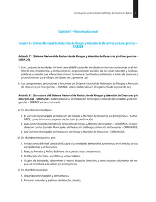 Capítulo II – Marco institucional
Sección I – Sistema Nacional de Reducción de Riesgos y Atención de Desastres y/o Emergencias –
SISRADE
Artículo 7°. (Sistema Nacional de Reducción de Riesgos y Atención de Desastres y/o Emergencias –
SISRADE)
I. Es el conjunto de entidades del nivel central del Estado y las entidades territoriales autónomas en el ám-
bito de sus competencias y atribuciones, las organizaciones sociales, las personas naturales y jurídicas,
públicas y privadas que interactúan entre sí de manera coordinada y articulada, a través de procesos y
procedimientos para el logro del objeto de la presente Ley.
II. Los componentes, atribuciones y funciones del Sistema Nacional de Reducción de Riesgos y Atención
de Desastres y/o Emergencias – SISRADE, serán establecidos en el reglamento de la presente Ley.
Artículo 8°. (Estructura del Sistema Nacional de Reducción de Riesgos y Atención de Desastres y/o
Emergencias – SISRADE) El Sistema Nacional de Reducción de Riesgos y Atención de Desastres y/o Emer-
gencias – SISRADE está estructurado:
a) En el ámbito territorial por:
1. El Consejo Nacional para la Reducción de Riesgos y Atención de Desastres y/o Emergencias – CONA-
RADE, como la instancia superior de decisión y coordinación.
2. Los Comités Departamentales de Reducción de Riesgo y Atención de Desastres – CODERADE, en coor-
dinación con los Comités Municipales de Reducción de Riesgo y Atención de Desastres – COMURADE.
3. Los Comités Municipales de Reducción de Riesgo y Atención de Desastres – COMURADE.
b) En el ámbito institucional por:
1. Instituciones del nivel central del Estado y las entidades territoriales autónomas, en el ámbito de sus
competencias y atribuciones.
2. Fuerzas Armadas y Policía Boliviana de acuerdo a sus competencias.
3. Instituciones técnico – y universidades.
4. Grupos de búsqueda, salvamento y rescate, brigadas forestales, y otros equipos voluntarios de res-
puesta inmediata a desastres y/o emergencias.
c) En el ámbito social por:
1. Organizaciones sociales y comunitarias.
2. Personas naturales y jurídicas de derecho privado.
27Construyendo juntos la Gestión del Riesgo de Desastres en Bolivia 9Construyendo juntos la Gestión del Riesgo de Desastres en Bolivia
 