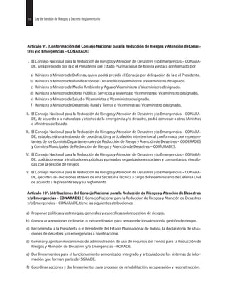 Artículo 9°. (Conformación del Consejo Nacional para la Reducción de Riesgos y Atención de Desas-
tres y/o Emergencias – CONARADE)
I. El Consejo Nacional para la Reducción de Riesgos y Atención de Desastres y/o Emergencias – CONARA-
DE, será presidido por la o el Presidente del Estado Plurinacional de Bolivia y estará conformado por:
a) Ministra o Ministro de Defensa, quien podrá presidir el Consejo por delegación de la o el Presidente.
b) Ministra o Ministro de del Desarrollo o Viceministra o Viceministro designado.
c) Ministra o Ministro de Medio Ambiente y Agua o Viceministra o Viceministro designado.
d) Ministra o Ministro de Obras Públicas Servicios y Vivienda o Viceministra o Viceministro designado.
e) Ministra o Ministro de Salud o Viceministra o Viceministro designado.
f) Ministra o Ministro de Desarrollo Rural y Tierras o Viceministra o Viceministro designado.
II. El Consejo Nacional para la Reducción de Riesgos y Atención de Desastres y/o Emergencias – CONARA-
DE, de acuerdo a la naturaleza y efectos de la emergencia y/o desastre, podrá convocar a otras Ministras
o Ministros de Estado.
III. El Consejo Nacional para la Reducción de Riesgos y Atención de Desastres y/o Emergencias – CONARA-
DE, establecerá una instancia de coordinación y articulación interterritorial conformada por represen-
tantes de los Comités Departamentales de Reducción de Riesgo y Atención de Desastres – CODERADES
y Comités Municipales de Reducción de Riesgo y Atención de Desastres – COMURADES.
IV. El Consejo Nacional para la Reducción de Riesgos y Atención de Desastres y/o Emergencias – CONARA-
DE, podrá convocar a instituciones públicas y privadas, organizaciones sociales y comunitarias, vincula-
das con la gestión de riesgos.
V. El Consejo Nacional para la Reducción de Riesgos y Atención de Desastres y/o Emergencias – CONARA-
DE, ejecutará las decisiones a través de una Secretaría Técnica a cargo del Viceministerio de Defensa Civil
de acuerdo a la presente Ley y su reglamento.
Artículo 10°. (Atribuciones del Consejo Nacional para la Reducción de Riesgos y Atención de Desastres
y/oEmergencias–CONARADE) El Consejo Nacional para la Reducción de Riesgos y Atención de Desastres
y/o Emergencias – CONARADE, tiene las siguientes atribuciones:
a) Proponer políticas y estrategias, generales y sobre gestión de riesgos.
b) Convocar a reuniones ordinarias o extraordinarias para temas relacionados con la gestión de riesgos.
c) Recomendar a la Presidenta o el Presidente del Estado Plurinacional de Bolivia, la declaratoria de situa-
ciones de desastres y/o emergencias a nivel nacional.
d) Generar y aprobar mecanismos de administración de uso de recursos del Fondo para la Reducción de
Riesgos y Atención de Desastres y/o Emergencias – FORADE.
e) Dar lineamientos para el funcionamiento armonizado, integrado y articulado de los sistemas de infor-
mación que forman parte del SISRADE.
f) Coordinar acciones y dar lineamientos para procesos de rehabilitación, recuperación y reconstrucción.
30 Ley de Gestión de Riesgos y Decreto Reglamentario10 Ley de Gestión de Riesgos y Decreto Reglamentario
 