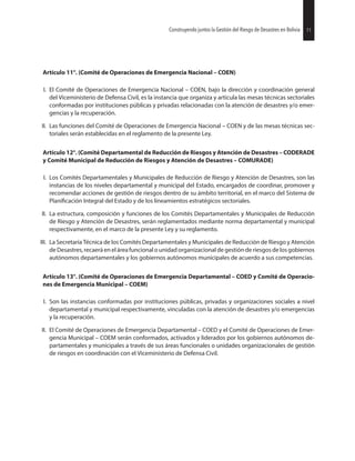 Artículo 11°. (Comité de Operaciones de Emergencia Nacional – COEN)
I. El Comité de Operaciones de Emergencia Nacional – COEN, bajo la dirección y coordinación general
del Viceministerio de Defensa Civil, es la instancia que organiza y articula las mesas técnicas sectoriales
conformadas por instituciones públicas y privadas relacionadas con la atención de desastres y/o emer-
gencias y la recuperación.
II. Las funciones del Comité de Operaciones de Emergencia Nacional – COEN y de las mesas técnicas sec-
toriales serán establecidas en el reglamento de la presente Ley.
Artículo 12°. (Comité Departamental de Reducción de Riesgos y Atención de Desastres – CODERADE
y Comité Municipal de Reducción de Riesgos y Atención de Desastres – COMURADE)
I. Los Comités Departamentales y Municipales de Reducción de Riesgo y Atención de Desastres, son las
instancias de los niveles departamental y municipal del Estado, encargados de coordinar, promover y
recomendar acciones de gestión de riesgos dentro de su ámbito territorial, en el marco del Sistema de
Integral del Estado y de los lineamientos estratégicos sectoriales.
II. La estructura, composición y funciones de los Comités Departamentales y Municipales de Reducción
de Riesgo y Atención de Desastres, serán reglamentados mediante norma departamental y municipal
respectivamente, en el marco de la presente Ley y su reglamento.
III. La Secretaría Técnica de los Comités Departamentales y Municipales de Reducción de Riesgo y Atención
de Desastres,recaeráen el áreafuncional o unidad organizacionalde gestión de riesgos de los gobiernos
autónomos departamentales y los gobiernos autónomos municipales de acuerdo a sus competencias.
Artículo 13°. (Comité de Operaciones de Emergencia Departamental – COED y Comité de Operacio-
nes de Emergencia Municipal – COEM)
I. Son las instancias conformadas por instituciones públicas, privadas y organizaciones sociales a nivel
departamental y municipal respectivamente, vinculadas con la atención de desastres y/o emergencias
y la recuperación.
II. El Comité de Operaciones de Emergencia Departamental – COED y el Comité de Operaciones de Emer-
gencia Municipal – COEM serán conformados, activados y liderados por los gobiernos autónomos de-
partamentales y municipales a través de sus áreas funcionales o unidades organizacionales de gestión
de riesgos en coordinación con el Viceministerio de Defensa Civil.
27Construyendo juntos la Gestión del Riesgo de Desastres en Bolivia 11Construyendo juntos la Gestión del Riesgo de Desastres en Bolivia
 