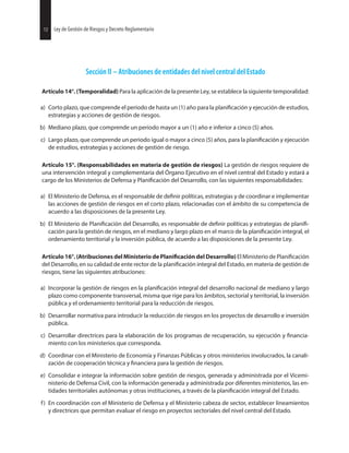 Sección II – Atribuciones de entidades del nivel central del Estado
Artículo 14°. (Temporalidad) Para la aplicación de la presente Ley, se establece la siguiente temporalidad:
a) Corto plazo, que comprende el periodo de hasta un (1) año para la y ejecución de estudios,
estrategias y acciones de gestión de riesgos.
b) Mediano plazo, que comprende un periodo mayor a un (1) año e inferior a cinco (5) años.
c) Largo plazo, que comprende un periodo igual o mayor a cinco (5) años, para la y ejecución
de estudios, estrategias y acciones de gestión de riesgo.
Artículo 15°. (Responsabilidades en materia de gestión de riesgos) La gestión de riesgos requiere de
una intervención integral y complementaria del Órgano Ejecutivo en el nivel central del Estado y estará a
cargo de los Ministerios de Defensa y del Desarrollo, con las siguientes responsabilidades:
a) El Ministerio de Defensa, es el responsable de políticas, estrategias y de coordinar e implementar
las acciones de gestión de riesgos en el corto plazo, relacionadas con el ámbito de su competencia de
acuerdo a las disposiciones de la presente Ley.
b) El Ministerio de del Desarrollo, es responsable de políticas y estrategias de
cación para la gestión de riesgos, en el mediano y largo plazo en el marco de la integral, el
ordenamiento territorial y la inversión pública, de acuerdo a las disposiciones de la presente Ley.
Artículo 16°. (Atribuciones del Ministerio de del Desarrollo) El Ministerio de
del Desarrollo, en su calidad de ente rector de la integral del Estado, en materia de gestión de
riesgos, tiene las siguientes atribuciones:
a) Incorporar la gestión de riesgos en la integral del desarrollo nacional de mediano y largo
plazo como componente transversal, misma que rige para los ámbitos, sectorial y territorial, la inversión
pública y el ordenamiento territorial para la reducción de riesgos.
b) Desarrollar normativa para introducir la reducción de riesgos en los proyectos de desarrollo e inversión
pública.
c) Desarrollar directrices para la elaboración de los programas de recuperación, su ejecución y
miento con los ministerios que corresponda.
d) Coordinar con el Ministerio de Economía y Finanzas Públicas y otros ministerios involucrados, la canali-
zación de cooperación técnica y para la gestión de riesgos.
e) Consolidar e integrar la información sobre gestión de riesgos, generada y administrada por el Vicemi-
nisterio de Defensa Civil, con la información generada y administrada por diferentes ministerios, las en-
tidades territoriales autónomas y otras instituciones, a través de la integral del Estado.
f) En coordinación con el Ministerio de Defensa y el Ministerio cabeza de sector, establecer lineamientos
y directrices que permitan evaluar el riesgo en proyectos sectoriales del nivel central del Estado.
30 Ley de Gestión de Riesgos y Decreto Reglamentario12 Ley de Gestión de Riesgos y Decreto Reglamentario
 