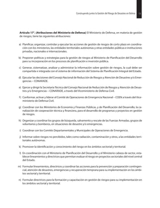 13Construyendo juntos la Gestión del Riesgo de Desastres en Bolivia
Artículo 17°. (Atribuciones del Ministerio de Defensa) El Ministerio de Defensa, en materia de gestión
de riesgos, tiene las siguientes atribuciones:
a) organizar, controlar y ejecutar las acciones de gestión de riesgos de corto plazo en coordina-
ción con los ministerios, las entidades territoriales autónomas y otras entidades públicas e instituciones
privadas, nacionales e internacionales.
b) Proponer políticas y estrategias para la gestión de riesgos al Ministerio de del Desarrollo
para su incorporación en los procesos de e inversión pública.
c) Generar, sistematizar, analizar y administrar la información sobre gestión de riesgos, la cual debe ser
compartida e integrada con el sistema de información del Sistema de Integral del Estado.
d) Ejecutar las decisiones del Consejo Nacional de Reducción de Riesgos y Atención de Desastres y/o Emer-
gencias – CONARADE.
e) Ejercer y dirigir la Secretaría Técnica del Consejo Nacional de Reducción de Riesgos y Atención de Desas-
tres y/o Emergencias – CONARADE, a través del Viceministerio de Defensa Civil.
f) Conformar, activar y liderar el Comité de Operaciones de Emergencia Nacional – COEN a través del Vice-
ministerio de Defensa Civil.
g) Coordinar con los Ministerios de Economía y Finanzas Públicas, y de del Desarrollo, la ca-
nalización de cooperación técnica y para el desarrollo de programas y proyectos en gestión
de riesgos.
h) Organizar y coordinar los grupos de búsqueda, salvamento y rescate de las Fuerzas Armadas, grupos de
voluntarios y bomberos, en situaciones de desastre y/o emergencias.
i) Coordinar con los Comités Departamentales y Municipales de Operaciones de Emergencia.
j) Informar sobre riesgos no percibidos, tales como radiación, contaminación y otros, a las entidades terri-
toriales autónomas.
k) Promover la y conocimiento del riesgo en los ámbitos sectorial y territorial.
l) En coordinación con el Ministerio de del Desarrollo y el Ministerio cabeza de sector, esta-
blecer lineamientos y directrices que permitan evaluar el riesgo en proyectos sectoriales del nivel central
del Estado.
m) Formular lineamientos, directrices y coordinar las acciones para la prevención y preparación contingen-
cial, atención de desastres, emergencias y recuperación temprana para su implementación en los ámbi-
tos sectorial y territorial.
n) Formular directrices para la formación y capacitación en gestión de riesgos para su implementación en
los ámbitos sectorial y territorial.
13Construyendo juntos la Gestión del Riesgo de Desastres en Bolivia
 