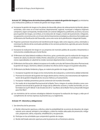 14 Ley de Gestión de Riesgos y Decreto Reglamentario
Artículo18°.(Obligacionesdeinstitucionespúblicasenmateriadegestiónderiesgos)Losministerios
y las instituciones públicas en materia de gestión de riesgos deben:
a) Incorporar la gestión de riesgos en los planes de desarrollo, planes de ordenamiento territorial y planes
sectoriales, sean estos en el nivel nacional, departamental, regional, municipal o indígena originario
campesino, según corresponda, introduciendo con carácter obligatorio y preferente,acciones y recursos
para la gestión de riesgos, con énfasis, en la reducción de riesgos a través de la prevención, mitigación,
recuperación y reconstrucción, en el marco de los lineamientos estratégicos y directrices formulados por
el Ministerio de del Desarrollo, como ente rector de la integral del Estado.
b) Proponer y promover mecanismos de transferencia de riesgos, tales como seguros y otros, orientados a
minimizar los efectos de las eventuales pérdidas en los sectores productivos, agrícola, pecuario, forestal,
vivienda y otros.
c) Incorporar la evaluación de riesgo en sus proyectos de inversión pública de acuerdo a lineamientos e
instrumentos establecidos por el ente Rector.
d) El Ministerio de Salud deberá establecer directrices, guías y protocolos para la evaluación de riesgos en
materia de salud y la atención médica frente a desastres y/o emergencias, en coordinación con institu-
ciones especializadas en salud de los niveles nacional, departamental y municipal.
e) El Ministerio de Educación, deberá incorporar en la malla curricular del Sistema Educativo Plurinacional,
la gestión de riesgos. Asimismo, deberá considerar los efectos de los riesgos en la gestión educativa.
f) El Ministerio de Medio Ambiente y Agua, en materia de gestión de riesgos, deberá:
1. Incorporar la gestión de riesgos en los instrumentos de evaluación y control de la calidad ambiental.
2. Promover la inclusión de la gestión de riesgos dentro de los criterios y los instrumentos de implemen-
tación de la gestión integrada de los recursos hídricos y el saneamiento.
3. Incorporar medidas preventivas para la contención de incendios forestales.
4. Por medio de la Autoridad Plurinacional de la Madre Tierra, integrar el cambio climático como com-
ponente transversal de la gestión de riesgos de los diferentes sectores y niveles territoriales, en con-
formidad a la Ley Nº 300 de 15 de Octubre de 2012, “Ley Marco de la Madre Tierra y Desarrollo Integral
para Vivir Bien”.
g) Los ministerios de los sectores estratégicos deberán incorporar la evaluación de riesgos y velar por el
cumplimiento de normas expresas, la presente Ley y su reglamento.
Artículo 19°. (Derechos y obligaciones)
I. Son derechos de las personas:
a) Recibir información oportuna y efectiva sobre la probabilidad de ocurrencia de desastres de origen
natural, socio natural, antrópico y tecnológico, y sobre los medios adecuados de prevención, mitiga-
ción, preparación, alerta, respuesta, rehabilitación y recuperación.
b) Participar en las actividades que comprende la gestión de riesgos.
c) Recibir del Estado atención oportuna ante la presencia de un fenómeno adverso.
14 Ley de Gestión de Riesgos y Decreto Reglamentario
 