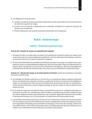 15juntos la Gestión del Riesgo de Desastres en Bolivia 15juntos la Gestión del Riesgo de Desastres en BoliviaConstruyendo
II. Son obligaciones de las personas:
a) Cumplir con todas las normas que emita el Estado sobre uso de suelo urbano y rural, normas técnicas
de urbanismo y gestión de riesgos.
b) Cumplir con los protocolos establecidos por la autoridad competente en materia de atención de
desastres y/o emergencias.
c) Prestar colaboración a las acciones de atención de desastres y/o emergencias.
Título II – Gestión de riesgos
Capítulo I – y gestión de riesgos
Artículo 20°. (Gestión de riesgos en la integral)
I. El Estado en todos sus niveles debe incorporar en la integral, la gestión de riesgos como
un eje transversal, con carácter obligatorio y preferente, asimismo debe prever lineamientos, acciones y
recursos para este en sus planes, programas y proyectos.
II. El nivel central del Estado y las entidades territoriales autónomas, de acuerdo a sus atribuciones y com-
petencias, tienen la responsabilidad de elaborar los Planes de Desarrollo y Planes de Ordenamiento Te-
rritorial, según corresponda, en el marco de los lineamientos estratégicos y directrices formuladas por
el Ministerio de del Desarrollo, como ente rector de la Integral del Estado.
Artículo 21°. (Gestión de riesgos en el ordenamiento territorial) A partir de las directrices emanadas
del nivel central del Estado:
a) Las entidades territoriales autónomas, en el marco de sus competencias deben incorporar parámetros
básicos de evaluación, medición y de áreas con grados de vulnerabilidad y/o
riesgo, con el propósito de emitir normas de prohibición de asentamientos humanos y actividad eco-
nómica social en estas áreas, siendo el objetivo proteger la vida, los medios de vida y la infraestructura
urbana y/o rural.
b) En las áreas de riesgo que actualmente tienen asentamientos humanos, las entidades territoriales au-
tónomas de acuerdo a sus competencias, deben establecer medidas de prevención y mitigación, para
este efecto realizarán estudios especializados de cuyos resultados dependerá la decisión de consolidar
el asentamiento humano o en su caso proceder a su reubicación a de precautelar la vida.
c) Las entidades territoriales autónomas en el marco de sus competencias, emitirán normas para la prohibi-
ción de ocupación para de asentamientos humanos, equipamiento en áreas de riesgo que amena-
cen la seguridad e integridad y para la transferencia de riesgos, construcción de viviendas, construcción
de establecimientos comerciales e industriales y otros. El emplazamiento de obras de infraestructura, se
sujetará a las recomendaciones efectuadas por los estudios especializados.
Construyendo
 