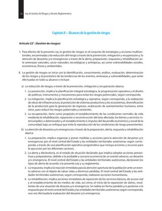 16 Ley de Gestión de Riesgos y Decreto Reglamentario
Capítulo II – Alcances de la gestión de riesgos
Artículo 22°. (Gestión de riesgos)
I. Para efectos de la presente Ley, la gestión de riesgos es el conjunto de estrategias y acciones multisec-
toriales, encaminadas a la reducción del riesgo a través de la prevención, mitigación y recuperación y; la
atención de desastres y/o emergencias a través de la alerta, preparación, respuesta y rehabilitación an-
te amenazas naturales, socio–naturales, tecnológicas y antrópicas, así como vulnerabilidades sociales,
económicas, físicas y ambientales.
II. La gestión de riesgos se inicia con la conocimiento, análisis, evaluación, determinación
de los riesgos y el pronóstico de las tendencias de los eventos, amenazas y vulnerabilidades, que serán
efectuadas en todo su alcance e incluye:
a) La reducción de riesgos a través de la prevención, mitigación y recuperación abarca:
1. La prevención, implica la integral estratégica, la programación operativa y el diseño
de políticas, instrumentos y mecanismos para evitar los riesgos potenciales, según corresponda.
2. La mitigación, implica la estratégica y operativa, según corresponda, y la realización
de obras de infraestructura, la protección de sistemas productivos y los ecosistemas,
de la producción para la generación de ingresos, reubicación de asentamientos humanos, entre
otros, para reducir los riesgos potenciales y existentes.
3. La recuperación, tiene como propósito el restablecimiento de las condiciones normales de vida
mediante la rehabilitación, reparación o reconstrucción del área afectada, los bienes y servicios in-
terrumpidos o deteriorados y el restablecimiento e impulso del desarrollo económico y social de la
comunidad, bajo un enfoque que evite la reproducción de las condiciones de riesgo preexistentes.
b) La atención de desastres y/o emergencias a través de la preparación, alerta, respuesta y rehabilitación
abarca:
1. La preparación, implica organizar y prever medidas y acciones para la atención de desastres y/o
emergencias por el nivel central del Estado y las entidades territoriales autónomas según corres-
ponda, a través de una operativa programática que incluya acciones y recursos para
la ejecución por los diferentes sectores.
2. La alerta y declaratoria, es el estado de situación declarado que implica adoptar acciones preven-
tivas y preparatorias, debido a la probable y cercana ocurrencia de un evento adverso, un desastre
y/o emergencia. El nivel central del Estado y las entidades territoriales autónomas, declararán los
tipos de alerta de acuerdo a la presente Ley y su reglamento.
3. La respuesta, implica la reacción inmediata para la atención oportuna de la población ante un even-
to adverso con el objeto de salvar vidas y disminuir pérdidas. El nivel central del Estado y las enti-
dades territoriales autónomas, según corresponda, realizaran acciones humanitarias.
4. La rehabilitación, implica acciones inmediatas de reposición de los servicios básicos, de acceso vial
y el restablecimiento de los medios de vida, así como, el inicio de la reparación de daños, resul-
tantes de una situación de desastre y/o emergencia. Se realiza en forma paralela y/o posterior a la
respuesta por el nivel central del Estado y las entidades territoriales autónomas según corresponda,
una vez efectuada la evaluación del desastre y/o emergencia.
16 Ley de Gestión de Riesgos y Decreto Reglamentario
 