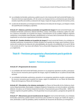 17Construyendo juntos la Gestión del Riesgo de Desastres en Bolivia
III. Las entidades territoriales autónomas, podrán recurrir a las instancias del nivel central del Estado e ins-
tituciones técnicas especializadas, a de contar con el apoyo técnico y orientaciones para desarrollar
estudios de análisis y evaluación de riesgos, mapas de riesgos, predicción de eventos y otros.
IV. La atención de desastres y/o emergencias tiene efectos en la reducción de riesgos, y se integran a través
de la estratégica y operativa.
Artículo 23°. (Saberes y prácticas ancestrales en la gestión de riesgos) El nivel central del Estado y las
entidades territoriales autónomas, deberán evaluar, sistematizar, revalorizar y aplicar los sabe-
res y prácticas ancestrales en la gestión de riesgos, conjuntamente con los pueblos indígena originario
campesinos, comunidades interculturales y afrobolivianos, en el marco de la cosmovisión de los mismos y
respetando sus estructuras organizativas territoriales naturales.
Artículo 24°. (Cambio climático en la gestión de riesgos) El nivel central del Estado y las entidades te-
rritoriales autónomas, incorporarán el cambio climático en la gestión de riesgos, para contribuir al incre-
mento de la resiliencia y la reducción de vulnerabilidades, de acuerdo a lo establecido en la Ley Nº 300 de
15 de octubre de 2012, “Ley marco de la Madre Tierra y Desarrollo Integral para Vivir Bien”, la presente Ley
y su reglamento.
Título III – Previsiones presupuestarias y para la gestión de
riesgos
Capítulo I – Previsiones presupuestarias
Artículo 25°. (Programación de recursos)
I. Las entidades del nivel central del Estado, preverán en sus programas operativos anuales y presupues-
tos, los recursos necesarios para la gestión de riesgos, según lo establecido en sus planes de desarrollo
sectorial.
II. Las entidades territoriales autónomas, preverán en sus programas operativos anuales y presupuestos,
los recursos necesarios para la gestión de riesgos, según lo establecido en sus Planes de Desarrollo,
Planes de Emergencia y Planes de Contingencia.
Artículo 26°. (Vinculación a los sistemas nacionales) Los Planes de Desarrollo de los Gobiernos Autó-
nomos Departamentales, Municipales e Indígena Originario Campesinas, así como los planes sectoriales,
deberán vincularse con el Sistema Estatal de Inversión y Financiamiento para el Desarrollo – SEIFD y los
sistemas vigentes de gestión pública, a de garantizar recursos para planes y programas de gestión de
riesgos.
Artículo 27°. (Mecanismos para la transferencia de riesgos) El nivel central del Estado y las entidades
territoriales autónomas, podrán diseñar mecanismos para transferir los riesgos por medio de seguros y
otros, destinados a cubrir las pérdidas y daños resultantes de situaciones de desastres y/o emergencias.
17Construyendo juntos la Gestión del Riesgo de Desastres en Bolivia
 