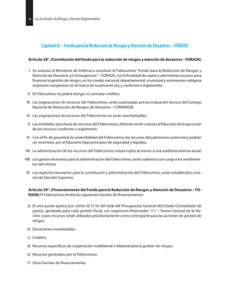 18 Ley de Gestión de Riesgos y Decreto Reglamentario
Capítulo II – Fondo para la Reducción de Riesgos y Atención de Desastres – FORADE
Artículo 28°. (Constitución del fondo para la reducción de riesgos y atención de desastres – FORADE)
I. Se autoriza al Ministerio de Defensa a constituir el Fideicomiso “Fondo para la Reducción de Riesgos y
Atención de Desastres y/o Emergencias” – FORADE, con la de captar y administrar recursos para
la gestión de riesgos, en los niveles nacional, departamental, municipal y autonomías indígena
originario campesinas en el marco de la presente Ley y conforme a reglamento.
II. El Fideicomiso no podrá otorgar ni contratar créditos.
III. Las asignaciones de recursos del Fideicomiso, serán autorizadas previa evaluación técnica del Consejo
Nacional de Reducción de Riesgos de Desastres – CONARADE.
IV. Las asignaciones de recursos del Fideicomiso no serán reembolsables.
V. LasentidadesejecutorasderecursosdelFideicomiso,deberánrendircuentasal delaejecución
de los recursos conforme a reglamento.
VI. Con el de garantizar la sostenibilidad del Fideicomiso, los recursos del patrimonio autónomo, podrán
ser invertidos por el bajo principios de seguridad y liquidez.
VII. La administración de los recursos del Fideicomiso, estará sujeta al menos a una auditoría externa anual.
VIII. Los gastos necesarios para la administración del Fideicomiso, serán cubiertos con cargo a los rendimien-
tos del mismo.
IX. Los aspectos necesarios para la constitución y administración del Fideicomiso, serán establecidos a tra-
vés de Decreto Supremo.
Artículo 29°. (Financiamiento del Fondo para la Reducción de Riesgos y Atención de Desastres – FO-
RADE) El Fideicomiso tendrá las siguientes fuentes de
a) El cero punto quince por ciento (0.15 %) del total del Presupuesto General del Estado Consolidado de
gastos, aprobado para cada gestión con organismo 111 – Tesoro General de la Na-
ción; cuyos recursos serán utilizados prioritariamente como contraparte para las acciones de gestión de
riesgos.
b) Donaciones monetizables.
c) Créditos.
d) Recursos de cooperación multilateral o bilateral para la gestión de riesgos.
e) Recursos generados por el Fideicomiso.
f) Otras fuentes de
18 Ley de Gestión de Riesgos y Decreto Reglamentario
 