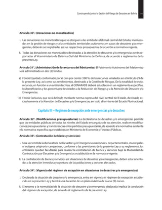 19Construyendo juntos la Gestión del Riesgo de Desastres en Bolivia
Artículo 30°. (Donaciones no monetizables)
I. Las donaciones no monetizables que se otorguen a las entidades del nivel central del Estado, involucra-
das en la gestión de riesgos y a las entidades territoriales autónomas en casos de desastres y/o emer-
gencias, deberán ser registradas en sus respectivos presupuestos de acuerdo a normativa vigente.
II. Todas las donaciones no monetizables destinadas a la atención de desastres y/o emergencias serán re-
portadas al Viceministerio de Defensa Civil del Ministerio de Defensa, de acuerdo a reglamento de la
presente Ley.
Artículo 31°. (Administración de los recursos del El Patrimonio Autónomo del
será administrado en dos (2) fondos:
a) Fondo Equidad, conformado por el cien por ciento (100 %) de los recursos señalados en el Artículo 29 de
la presente Ley, así como sus rendimientos, destinado a la Gestión de Riesgos. De la totalidad de estos
recursos, en función a un análisis técnico, el CONARADE deberá establecer en un reglamento
los y los porcentajes destinados a la Reducción de Riesgos y a la Atención de Desastre y/o
Emergencias.
b) Fondo Exclusivo, que será mediante norma expresa del nivel central del Estado, destinado ex-
clusivamente a la Atención de Desastres y/o Emergencias, en todo el territorio del Estado Plurinacional.
Capítulo III – Régimen de excepción ante emergencias y/o desastres
Artículo 32°. presupuestarias) La declaratoria de desastres y/o emergencias permite
que las entidades públicas de todos los niveles del Estado encargadas de su atención, realicen
ciones presupuestarias y transferenciasentre partidas presupuestarias, de acuerdo a la normativa existente
y la normativa que establezca el Ministerio de Economía y Finanzas Públicas.
Artículo 33°. (Contratación de bienes y servicios)
I. Una vez emitida la declaratoria de Desastres y/o Emergencias nacionales, departamentales, municipales
e indígena originario campesinas, conforme a las previsiones de la presente Ley y su reglamento, las
entidades quedan facultadas para realizar la contratación de bienes y servicios bajo la Modalidad de
Contratación por Desastres y/o Emergencias establecida en la normativa vigente.
II. La contratación de bienes y servicios en situaciones de desastres y/o emergencias, deben estar orienta-
das a la atención inmediata y oportuna de las poblaciones y sectores afectados.
Artículo 34°. (Vigencia del régimen de excepción en situaciones de desastres y/o emergencias)
I. Declarada la situación de desastre y/o emergencia, entra en vigencia el régimen de excepción estable-
cido en la presente Ley y tendrá una duración de un plazo máximo de nueve (9) meses.
II. El retorno a la normalidad de la situación de desastre y/o emergencia declarada implica la conclusión
del régimen de excepción, de acuerdo al reglamento de la presente Ley.
19Construyendo juntos la Gestión del Riesgo de Desastres en Bolivia
 