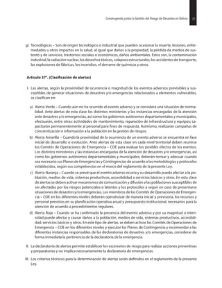 21Construyendo juntos la Gestión del Riesgo de Desastres en Bolivia
g) Tecnológicas – Son de origen tecnológico o industrial que pueden ocasionar la muerte, lesiones, enfer-
medades u otros impactos en la salud, al igual que daños a la propiedad, la pérdida de medios de sus-
tento y de servicios, trastornos sociales o económicos, daños ambientales. Estos son, la contaminación
industrial, la radiación nuclear, los desechos tóxicos, colapsos estructurales, los accidentes de transporte,
las explosiones de fábricas, los incendios, el derrame de químicos y otros.
Artículo 37°. de alertas)
I. Las alertas, según la proximidad de ocurrencia o magnitud de los eventos adversos previsibles y sus-
ceptibles de generar situaciones de desastres y/o emergencias relacionados a elementos vulnerables,
se en:
a) Alerta Verde – Cuando aún no ha ocurrido el evento adverso y se considera una situación de norma-
lidad. Ante alertas de esta clase los distintos ministerios y las instancias encargadas de la atención
ante desastres y/o emergencias, así como los gobiernos autónomos departamentales y municipales,
efectuarán, entre otras: actividades de mantenimiento, reparación de infraestructura y equipos; ca-
pacitarán permanentemente al personal para de respuesta. Asimismo, realizarán campañas de
concientización e información a la población en la gestión de riesgos.
b) Alerta Amarilla – Cuando la proximidad de la ocurrencia de un evento adverso se encuentra en fase
inicial de desarrollo o evolución. Ante alertas de esta clase en cada nivel territorial deben reunirse
los Comités de Operaciones de Emergencia – COE para evaluar los posibles efectos de los eventos.
Los distintos ministerios y las instancias encargadas de la atención de desastres y/o emergencias, así
como los gobiernos autónomos departamentales y municipales; deberán revisar y adecuar cuando
sea necesario sus Planes de Emergencias y Contingencias de acuerdo a las metodologías y protocolos
establecidos, según sus competencias en el marco del reglamento de la presente Ley.
c) Alerta Naranja – Cuando se prevé que el evento adverso ocurra y su desarrollo pueda afectar a la po-
blación, medios de vida, sistemas productivos, accesibilidad a servicios básicos y otros. En esta clase
de alertas se deben activar mecanismos de comunicación y difusión a las poblaciones susceptibles de
ser afectadas por los riesgos potenciales o latentes y los protocolos a seguir en caso de presentarse
situaciones de desastres y/o emergencias. Los miembros de los Comités de Operaciones de Emergen-
cia – COE en los diferentes niveles deberán operativizar de manera inicial y previsoria, los recursos y
personal previstos en su operativa anual y presupuesto institucional, necesarios para la
atención de acuerdo a procedimientos regulares.
d) Alerta Roja – Cuando se ha la presencia del evento adverso y por su magnitud o inten-
sidad puede afectar y causar daños a la población, medios de vida, sistemas productivos, accesibili-
dad, servicios básicos y otros. En este tipo de alertas, se deben activar los Comités de Operaciones de
Emergencia – COE en los diferentes niveles y ejecutar los Planes de Contingencia y recomendar a las
diferentes instancias responsables de las declaratorias de desastres y/o emergencias, considerar de
forma inmediata la pertinencia de la declaratoria de la emergencia.
II. La declaratoria de alertas permite establecer los escenarios de riesgo para realizar acciones preventivas
y preparatorias y no implica necesariamente la declaratoria de emergencias.
III. Los criterios técnicos para la determinación de alertas serán en el reglamento de la presente
Ley.
21Construyendo juntos la Gestión del Riesgo de Desastres en Bolivia
 
