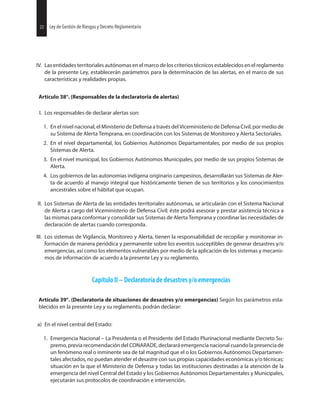 22 Ley de Gestión de Riesgos y Decreto Reglamentario
IV. Las entidades territoriales autónomas en el marco de los criterios técnicos establecidos en el reglamento
de la presente Ley, establecerán parámetros para la determinación de las alertas, en el marco de sus
características y realidades propias.
Artículo 38°. (Responsables de la declaratoria de alertas)
I. Los responsables de declarar alertas son:
1. En el nivel nacional, el Ministerio de Defensa a través del Viceministerio de Defensa Civil, por medio de
su Sistema de Alerta Temprana, en coordinación con los Sistemas de Monitoreo y Alerta Sectoriales.
2. En el nivel departamental, los Gobiernos Autónomos Departamentales, por medio de sus propios
Sistemas de Alerta.
3. En el nivel municipal, los Gobiernos Autónomos Municipales, por medio de sus propios Sistemas de
Alerta.
4. Los gobiernos de las autonomías indígena originario campesinos, desarrollarán sus Sistemas de Aler-
ta de acuerdo al manejo integral que históricamente tienen de sus territorios y los conocimientos
ancestrales sobre el hábitat que ocupan.
II. Los Sistemas de Alerta de las entidades territoriales autónomas, se articularán con el Sistema Nacional
de Alerta a cargo del Viceministerio de Defensa Civil; éste podrá asesorar y prestar asistencia técnica a
las mismas para conformar y consolidar sus Sistemas de Alerta Temprana y coordinar las necesidades de
declaración de alertas cuando corresponda.
III. Los sistemas de Vigilancia, Monitoreo y Alerta, tienen la responsabilidad de recopilar y monitorear in-
formación de manera periódica y permanente sobre los eventos susceptibles de generar desastres y/o
emergencias, así como los elementos vulnerables por medio de la aplicación de los sistemas y mecanis-
mos de información de acuerdo a la presente Ley y su reglamento.
Capítulo II – Declaratoria de desastres y/o emergencias
Artículo 39°. (Declaratoria de situaciones de desastres y/o emergencias) Según los parámetros esta-
blecidos en la presente Ley y su reglamento, podrán declarar:
a) En el nivel central del Estado:
1. Emergencia Nacional – La Presidenta o el Presidente del Estado Plurinacional mediante Decreto Su-
premo, previa recomendación del CONARADE, declarará emergencia nacional cuando la presencia de
un fenómeno real o inminente sea de tal magnitud que el o los Gobiernos Autónomos Departamen-
tales afectados, no puedan atender el desastre con sus propias capacidades económicas y/o técnicas;
situación en la que el Ministerio de Defensa y todas las instituciones destinadas a la atención de la
emergencia del nivel Central del Estado y los Gobiernos Autónomos Departamentales y Municipales,
ejecutarán sus protocolos de coordinación e intervención.
22 Ley de Gestión de Riesgos y Decreto Reglamentario
 