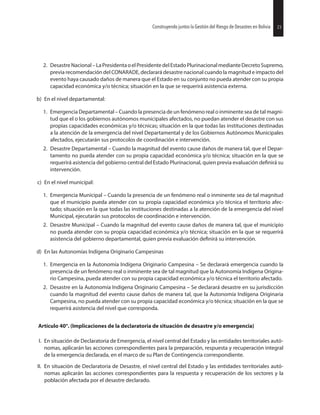 23Construyendo juntos la Gestión del Riesgo de Desastres en Bolivia
2. DesastreNacional–LaPresidentaoelPresidentedelEstadoPlurinacionalmedianteDecretoSupremo,
previa recomendación del CONARADE, declarará desastre nacional cuando la magnitud e impacto del
evento haya causado daños de manera que el Estado en su conjunto no pueda atender con su propia
capacidad económica y/o técnica; situación en la que se requerirá asistencia externa.
b) En el nivel departamental:
1. Emergencia Departamental – Cuando la presencia de un fenómeno real o inminente sea de tal magni-
tud que el o los gobiernos autónomos municipales afectados, no puedan atender el desastre con sus
propias capacidades económicas y/o técnicas; situación en la que todas las instituciones destinadas
a la atención de la emergencia del nivel Departamental y de los Gobiernos Autónomos Municipales
afectados, ejecutarán sus protocolos de coordinación e intervención.
2. Desastre Departamental – Cuando la magnitud del evento cause daños de manera tal, que el Depar-
tamento no pueda atender con su propia capacidad económica y/o técnica; situación en la que se
requerirá asistencia del gobierno central del Estado Plurinacional, quien previa evaluación su
intervención.
c) En el nivel municipal:
1. Emergencia Municipal – Cuando la presencia de un fenómeno real o inminente sea de tal magnitud
que el municipio pueda atender con su propia capacidad económica y/o técnica el territorio afec-
tado; situación en la que todas las instituciones destinadas a la atención de la emergencia del nivel
Municipal, ejecutarán sus protocolos de coordinación e intervención.
2. Desastre Municipal – Cuando la magnitud del evento cause daños de manera tal, que el municipio
no pueda atender con su propia capacidad económica y/o técnica; situación en la que se requerirá
asistencia del gobierno departamental, quien previa evaluación su intervención.
d) En las Autonomías Indígena Originario Campesinas
1. Emergencia en la Autonomía Indígena Originario Campesina – Se declarará emergencia cuando la
presencia de un fenómeno real o inminente sea de tal magnitud que la Autonomía Indígena Origina-
rio Campesina, pueda atender con su propia capacidad económica y/o técnica el territorio afectado.
2. Desastre en la Autonomía Indígena Originario Campesina – Se declarará desastre en su jurisdicción
cuando la magnitud del evento cause daños de manera tal, que la Autonomía Indígena Originaria
Campesina, no pueda atender con su propia capacidad económica y/o técnica; situación en la que se
requerirá asistencia del nivel que corresponda.
Artículo 40°. (Implicaciones de la declaratoria de situación de desastre y/o emergencia)
I. En situación de Declaratoria de Emergencia, el nivel central del Estado y las entidades territoriales autó-
nomas, aplicarán las acciones correspondientes para la preparación, respuesta y recuperación integral
de la emergencia declarada, en el marco de su Plan de Contingencia correspondiente.
II. En situación de Declaratoria de Desastre, el nivel central del Estado y las entidades territoriales autó-
nomas aplicarán las acciones correspondientes para la respuesta y recuperación de los sectores y la
población afectada por el desastre declarado.
23Construyendo juntos la Gestión del Riesgo de Desastres en Bolivia
 