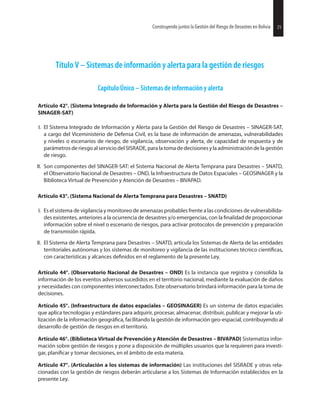 25Construyendo juntos la Gestión del Riesgo de Desastres en Bolivia
Título V – Sistemas de información y alerta para la gestión de riesgos
Capítulo Único – Sistemas de información y alerta
Artículo 42°. (Sistema Integrado de Información y Alerta para la Gestión del Riesgo de Desastres –
SINAGER-SAT)
I. El Sistema Integrado de Información y Alerta para la Gestión del Riesgo de Desastres – SINAGER-SAT,
a cargo del Viceministerio de Defensa Civil, es la base de información de amenazas, vulnerabilidades
y niveles o escenarios de riesgo, de vigilancia, observación y alerta, de capacidad de respuesta y de
parámetros de riesgo al servicio del SISRADE, para la toma de decisiones y la administración de la gestión
de riesgo.
II. Son componentes del SINAGER-SAT: el Sistema Nacional de Alerta Temprana para Desastres – SNATD,
el Observatorio Nacional de Desastres – OND, la Infraestructura de Datos Espaciales – GEOSINAGER y la
Biblioteca Virtual de Prevención y Atención de Desastres – BIVAPAD.
Artículo 43°. (Sistema Nacional de Alerta Temprana para Desastres – SNATD)
I. Es el sistema de vigilancia y monitoreo de amenazas probables frente a las condiciones de vulnerabilida-
des existentes, anteriores a la ocurrencia de desastres y/o emergencias, con la de proporcionar
información sobre el nivel o escenario de riesgos, para activar protocolos de prevención y preparación
de transmisión rápida.
II. El Sistema de Alerta Temprana para Desastres – SNATD, articula los Sistemas de Alerta de las entidades
territoriales autónomas y los sistemas de monitoreo y vigilancia de las instituciones técnico
con características y alcances en el reglamento de la presente Ley.
Artículo 44°. (Observatorio Nacional de Desastres – OND) Es la instancia que registra y consolida la
información de los eventos adversos sucedidos en el territorio nacional, mediante la evaluación de daños
y necesidades con componentes interconectados. Este observatorio brindará información para la toma de
decisiones.
Artículo 45°. (Infraestructura de datos espaciales – GEOSINAGER) Es un sistema de datos espaciales
que aplica tecnologías y estándares para adquirir, procesar, almacenar, distribuir, publicar y mejorar la uti-
lización de la información facilitando la gestión de información geo-espacial, contribuyendo al
desarrollo de gestión de riesgos en el territorio.
Artículo 46°. (Biblioteca Virtual de Prevención y Atención de Desastres – BIVAPAD) Sistematiza infor-
mación sobre gestión de riesgos y pone a disposición de múltiples usuarios que la requieren para investi-
gar, y tomar decisiones, en el ámbito de esta materia.
Artículo 47°. (Articulación a los sistemas de información) Las instituciones del SISRADE y otras rela-
cionadas con la gestión de riesgos deberán articularse a los Sistemas de Información establecidos en la
presente Ley.
25Construyendo juntos la Gestión del Riesgo de Desastres en Bolivia
 