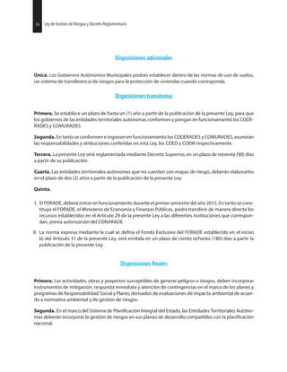 26 Ley de Gestión de Riesgos y Decreto Reglamentario
Disposiciones adicionales
Única. Los Gobiernos Autónomos Municipales podrán establecer dentro de las normas de uso de suelos,
un sistema de transferencia de riesgos para la protección de viviendas cuando corresponda.
Disposiciones transitorias
Primera. Se establece un plazo de hasta un (1) año a partir de la publicación de la presente Ley, para que
los gobiernos de las entidades territoriales autónomas conformen y pongan en funcionamiento los CODE-
RADES y COMURADES.
Segunda. En tanto se conformen e ingresen en funcionamiento los CODERADES y COMURADES, asumirán
las responsabilidades y atribuciones conferidas en esta Ley, los COED y COEM respectivamente.
Tercera. La presente Ley será reglamentada mediante Decreto Supremo, en un plazo de noventa (90) días
a partir de su publicación.
Cuarta. Las entidades territoriales autónomas que no cuenten con mapas de riesgo, deberán elaborarlos
en el plazo de dos (2) años a partir de la publicación de la presente Ley.
Quinta.
I. El FORADE, deberá entrar en funcionamiento durante el primer semestre del año 2015. En tanto se cons-
tituya el FORADE, el Ministerio de Economía y Finanzas Públicas, podrá transferir de manera directa los
recursos establecidos en el Artículo 29 de la presente Ley a las diferentes instituciones que correspon-
dan, previa autorización del CONARADE.
II. La norma expresa mediante la cual se el Fondo Exclusivo del FORADE establecido en el inciso
b) del Artículo 31 de la presente Ley, será emitida en un plazo de ciento ochenta (180) días a partir la
publicación de la presente Ley.
Disposiciones
Primera. Las actividades, obras y proyectos susceptibles de generar peligros o riesgos, deben incorporar
instrumentos de mitigación, respuesta inmediata y atención de contingencias en el marco de los planes y
programas de Responsabilidad Social y Planes derivados de evaluaciones de impacto ambiental de acuer-
do a normativa ambiental y de gestión de riesgos.
Segunda. En el marco del Sistema de Integral del Estado, las Entidades Territoriales Autóno-
mas deberán incorporar la gestión de riesgos en sus planes de desarrollo compatibles con la
nacional.
26 Ley de Gestión de Riesgos y Decreto Reglamentario
 