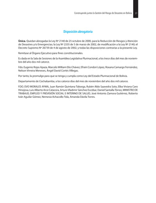 Disposición abrogatoria
Única. Quedan abrogadas la Ley Nº 2140 de 25 octubre de 2000, para la Reducción de Riesgos y Atención
de Desastres y/o Emergencias; la Ley Nº 2335 de 5 de marzo de 2002, de a la Ley Nº 2140; el
Decreto Supremo Nº 26739 de 4 de agosto de 2002, y todas las disposiciones contrarias a la presente Ley.
Remítase al Órgano Ejecutivo para constitucionales.
Es dada en la Sala de Sesiones de la Asamblea Legislativa Plurinacional, a los trece días del mes de noviem-
bre del año dos mil catorce.
Fdo. Eugenio Rojas Apaza, Marcelo William Elío Chávez, Efraín Condori López, Roxana Camargo Fernández,
Nelson Virreira Meneses, Ángel David Cortés Villegas.
Por tanto, la promulgo para que se tenga y cumpla como Ley del Estado Plurinacional de Bolivia.
Departamento de Cochabamba, a los catorce días del mes de noviembre del año dos mil catorce.
FDO. EVO MORALES AYMA, Juan Ramón Quintana Taborga, Rubén Aldo Saavedra Soto, Elba Viviana Caro
Hinojosa, Luis Alberto Arce Catacora, Arturo Vladimir Sánchez Escóbar, Daniel Santalla Tórrez, MINISTRO DE
TRABAJO, EMPLEO Y PREVISIÓN SOCIAL E INTERINO DE SALUD, José Antonio Zamora Gutiérrez, Roberto
Iván Aguilar Gómez, Nemesia Achacollo Tola, Amanda Dávila Torres.
27Construyendo juntos la Gestión del Riesgo de Desastres en Bolivia 27Construyendo juntos la Gestión del Riesgo de Desastres en Bolivia
 