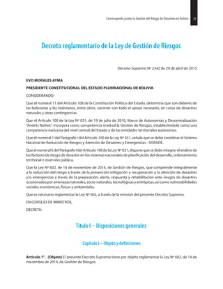 29Construyendo juntos la Gestión del Riesgo de Desastres en Bolivia 29Construyendo juntos la Gestión del Riesgo de Desastres en Bolivia
Decreto reglamentario de la Ley de Gestión de Riesgos
Decreto Supremo Nº 2342 de 29 de abril de 2015
EVO MORALES AYMA
PRESIDENTE CONSTITUCIONAL DEL ESTADO PLURINACIONAL DE BOLIVIA
CONSIDERANDO:
Que el numeral 11 del Artículo 108 de la Constitución Política del Estado, determina que son deberes de
las bolivianas y los bolivianos, entre otros, socorrer con todo el apoyo necesario, en casos de desastres
naturales y otras contingencias.
Que el Artículo 100 de la Ley Nº 031, de 19 de julio de 2010, Marco de Autonomías y Descentralización
“Andrés Ibáñez”, incorpora como competencia residual la Gestión de Riesgos, estableciéndola como una
competencia exclusiva del nivel central del Estado y de las entidades territoriales autónomas.
Que el numeral 1 del Parágrafo I del Artículo 100 de la Ley Nº 031, señala que se debe coordinar el Sistema
Nacional de Reducción de Riesgos y Atención de Desastres y Emergencias - SISRADE.
Que el numeral 6 del ParágrafoI del Artículo 100 de la LeyNº 031, dispone que se debe integrarel análisis de
los factores de riesgo de desastre en los sistemas nacionales de del desarrollo, ordenamiento
territorial e inversión pública.
Que la Ley Nº 602, de 14 de noviembre de 2014, de Gestión de Riesgos, que comprende integralmente
a la reducción del riesgo a través de la prevención mitigación y recuperación y la atención de desastres
y/o emergencias a través de la preparación, alerta, respuesta y rehabilitación ante riesgos de desastres
ocasionadosporamenazasnaturales,socio-naturales,tecnológicasyantrópicas,asícomovulnerabilidades
sociales económicas, físicas y ambientales.
Que es necesario reglamentar la Ley Nº 602, a través de la emisión del presente Decreto Supremo.
EN CONSEJO DE MINISTROS,
DECRETA:
Título I Disposiciones generales
Capítulo I Objeto y
Artículo 1°. (Objeto) El presente Decreto Supremo tiene por objeto reglamentar la Ley Nº 602, de 14 de
noviembre de 2014, de Gestión de Riesgos.
 