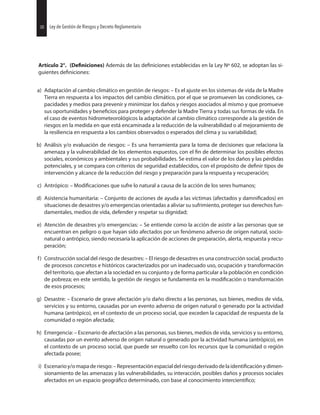 Artículo 2°. Además de las establecidas en la Ley Nº 602, se adoptan las si-
guientes
a) Adaptación al cambio climático en gestión de riesgos: – Es el ajuste en los sistemas de vida de la Madre
Tierra en respuesta a los impactos del cambio climático, por el que se promueven las condiciones, ca-
pacidades y medios para prevenir y minimizar los daños y riesgos asociados al mismo y que promueve
sus oportunidades y para proteger y defender la Madre Tierra y todas sus formas de vida. En
el caso de eventos hidrometeorológicos la adaptación al cambio climático corresponde a la gestión de
riesgos en la medida en que está encaminada a la reducción de la vulnerabilidad o al mejoramiento de
la resiliencia en respuesta a los cambios observados o esperados del clima y su variabilidad;
b) Análisis y/o evaluación de riesgos: – Es una herramienta para la toma de decisiones que relaciona la
amenaza y la vulnerabilidad de los elementos expuestos, con el de determinar los posibles efectos
sociales, económicos y ambientales y sus probabilidades. Se estima el valor de los daños y las pérdidas
potenciales, y se compara con criterios de seguridad establecidos, con el propósito de tipos de
intervención y alcance de la reducción del riesgo y preparación para la respuesta y recuperación;
c) Antrópico: – que sufre lo natural a causa de la acción de los seres humanos;
d) Asistencia humanitaria: – Conjunto de acciones de ayuda a las víctimas (afectados y en
situaciones de desastres y/o emergencias orientadas a aliviar su sufrimiento, proteger sus derechos fun-
damentales, medios de vida, defender y respetar su dignidad;
e) Atención de desastres y/o emergencias: – Se entiende como la acción de asistir a las personas que se
encuentran en peligro o que hayan sido afectados por un fenómeno adverso de origen natural, socio-
natural o antrópico, siendo necesaria la aplicación de acciones de preparación, alerta, respuesta y recu-
peración;
f) Construcción social del riesgo de desastres: – El riesgo de desastres es una construcción social, producto
de procesos concretos e históricos caracterizados por un inadecuado uso, ocupación y transformación
del territorio, que afectan a la sociedad en su conjunto y de forma particular a la población en condición
de pobreza; en este sentido, la gestión de riesgos se fundamenta en la o transformación
de esos procesos;
g) Desastre: – Escenario de grave afectación y/o daño directo a las personas, sus bienes, medios de vida,
servicios y su entorno, causadas por un evento adverso de origen natural o generado por la actividad
humana (antrópico), en el contexto de un proceso social, que exceden la capacidad de respuesta de la
comunidad o región afectada;
h) Emergencia: – Escenario de afectación a las personas, sus bienes, medios de vida, servicios y su entorno,
causadas por un evento adverso de origen natural o generado por la actividad humana (antrópico), en
el contexto de un proceso social, que puede ser resuelto con los recursos que la comunidad o región
afectada posee;
i) Escenarioy/omapaderiesgo:–Representaciónespacialdelriesgoderivadodela ydimen-
sionamiento de las amenazas y las vulnerabilidades, su interacción, posibles daños y procesos sociales
afectados en un espacio determinado, con base al conocimiento
30 Ley de Gestión de Riesgos y Decreto Reglamentario30 Ley de Gestión de Riesgos y Decreto Reglamentario
 