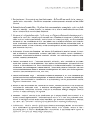31Construyendo juntos la Gestión del Riesgo de Desastres en Bolivia
j) Evento adverso: – Ocurrencia de una situación imprevista y desfavorable que puede afectar a las perso-
nas, los bienes, los servicios y el ambiente, causadas por un suceso natural o generado por la actividad
humana;
k) Evaluación de daños y pérdidas: – y registro cualitativo y cuantitativo en terreno, de la
extensión, gravedad y localización de los efectos de un evento adverso, para la valoración económica,
social y ambiental de la emergencia y/o el desastre;
l) Infraestructuracrítica oindispensable:–Son lasestructurasfísicas,instalacionestécnicasy sistemasprin-
cipales social, económica u operativamente esenciales para el funcionamiento de una sociedad o comu-
nidad, tanto en circunstancias habituales como extremas. Las instalaciones vitales son elementos de la
infraestructura que respaldan los servicios esenciales en una sociedad; estas incluyen, entre otras, sis-
temas de transporte, puertos aéreos y sistemas de electricidad, de suministro de agua y de
telecomunicaciones; escuelas, hospitales y clínicas de salud, y centros de servicios de bomberos, policía
y de administración pública;
m) Instrumentos de protección – Mecanismos de ante la ocurrencia de desas-
tres; se en instrumentos de forma anticipada, tales como reservas, créditos contingentes e
instrumentos de transferencia del riesgo y de forma posterior, tales como reasignación presupuestal,
contratación de deuda, entre otros;
n) Gestión correctiva del riesgo: – Comprende actividades tendientes a reducir los niveles de riesgo exis-
tentes en la sociedad. Incluye acciones tales como: construcción de diques para proteger poblaciones
ubicadas en zonas de inundación, el reforzamiento estructural de e infraestructura para dotar-
las de niveles adecuados de protección ante amenazas, cambios en el patrón de cultivos para adecuarse
a condiciones ambientales adversas, reforestación o recuperación de cuencas para disminuir procesos
de erosión, deslizamiento e inundación, entre otros;
o) Gestión prospectiva del riesgo: – Comprende actividades de prevención de una situación de riesgo que
podría construirse asociado con nuevosprocesosde desarrollo e inversión,a de evitar nuevos riesgos,
garantizar adecuados niveles de sustentabilidad de las inversiones, y con esto, evitar medidas costosas
de gestión correctiva en el futuro;
p) Medios de vida: – Hace referencia al sustento de una persona, familia o comunidad a través de los cuales
se aseguran sus necesidades vitales. Los medios de vida incluyen las capacidades, recursos y activos
tanto materiales como sociales requeridos para cubrir las necesidades del hogar para poder continuar
viviendo de modo sustentable y con dignidad;
q) Afectados: – Personas, familias o grupos poblacionales que se ven perjudicados por la ocurrencia de un
evento adverso que provoca daños y pérdidas indirectas; bien sea en su salud física y/o mental, bienes,
medios de vida, oportunidades de desarrollo, entre otros; y que demandan la atención de las entidades
del Estado y de la comunidad a través de procesos de atención de desastres y/o emergencias;
r) – Personas, familias o grupos poblacionales que se ven perjudicados por la ocurrencia
de un evento adverso que provocan daños y pérdidas directas, en sus viviendas y medios de vida, o
éstas han quedado en condición de inhabitabilidad e imposibilidad de recuperarse, debido al grado de
destrucción como producto del desastre y/o emergencia;
31Construyendo juntos la Gestión del Riesgo de Desastres en Bolivia
 