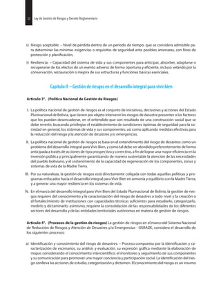 32 Ley de Gestión de Riesgos y Decreto Reglamentario32 Ley de Gestión de Riesgos y Decreto Reglamentario
s) Riesgo aceptable: – Nivel de pérdida dentro de un período de tiempo, que se considera admisible pa-
ra determinar las mínimas exigencias o requisitos de seguridad ante posibles amenazas, con de
protección y
t) Resiliencia: – Capacidad del sistema de vida y sus componentes para anticipar, absorber, adaptarse o
recuperarse de los efectos de un evento adverso de forma oportuna y incluso velando por la
conservación, restauración o mejora de sus estructuras y funciones básicas esenciales.
Capítulo II Gestión de riesgos en el desarrollo integral para vivir bien
Artículo 3°. (Política Nacional de Gestión de Riesgos)
I. La política nacional de gestión de riesgos es el conjunto de iniciativas, decisiones y acciones del Estado
Plurinacional de Bolivia, que tienen por objeto intervenir los riesgos de desastre presentes o los factores
que los puedan desencadenar, en el entendido que son resultado de una construcción social que se
debe revertir, buscando privilegiar el establecimiento de condiciones óptimas de seguridad para la so-
ciedad en general, los sistemas de vida y sus componentes; así como aplicando medidas efectivas para
la reducción del riesgo y la atención de desastres y/o emergencias.
II. La política nacional de gestión de riesgos se basa en el entendimiento del riesgo de desastres como un
problema del desarrollo integral para Vivir Bien, y como tal debe ser atendido preferentemente de forma
anticipada a través de acciones de tipo prospectivo y correctivo, a de lograr una mayor en la
inversión pública y principalmente garantizando de manera sustentable la atención de las necesidades
del pueblo boliviano, y el sostenimiento de la capacidad de regeneración de los componentes, zonas y
sistemas de vida de la Madre Tierra.
III. Por su naturaleza, la gestión de riesgos está directamente coligada con todas aquellas políticas y pro-
gramas enfocados hacia el desarrollo integral para Vivir Bien en armonía y equilibrio con la Madre Tierra;
y a generar una mayor resiliencia en los sistemas de vida.
IV. En el marco del desarrollo integral para Vivir Bien del Estado Plurinacional de Bolivia, la gestión de ries-
gos requiere del conocimiento y la caracterización del riesgo de desastres a todo nivel y la creación o
el fortalecimiento de instituciones con capacidades técnicas para estudiarlo, categorizarlo,
medirlo y dictaminarlo; asimismo, requiere la consolidación de las responsabilidades de los diferentes
sectores del desarrollo y de las entidades territoriales autónomas en materia de gestión de riesgos.
Artículo 4°. (Procesos de la gestión de riesgos) La gestión de riesgos en el marco del Sistema Nacional
de Reducción de Riesgos y Atención de Desastres y/o Emergencias - SISRADE, considera el desarrollo de
los siguientes procesos:
a) y conocimiento del riesgo de desastres: – Proceso compuesto por la y ca-
racterización de escenarios, su análisis y evaluación, su expresión mediante la elaboración de
mapas considerando el conocimiento el monitoreo y seguimiento de sus componentes
y su comunicación para promover una mayor conciencia y participación social. La del ries-
go conlleva las acciones de estudio, categorización y dictamen. El conocimiento del riesgo es un insumo
 