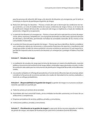 33Construyendo juntos la Gestión del Riesgo de Desastres en Bolivia
para los procesos de reducción del riesgo y de atención de desastres y/o emergencias, por lo tanto se
constituye en el punto de partida para la gestión de riesgos;
b) Reducción del riesgo de desastres: – Proceso a través del cual se disminuyen las condiciones de ries-
go existentes y se evita el establecimiento de nuevas condiciones de riesgo a futuro, en el marco de
la integral del desarrollo. La reducción del riesgo se implementa a través de medidas de
prevención, mitigación y recuperación;
c) La atención de desastres y/o emergencias: – Proceso a través del cual se ejecutan las acciones de prepa-
ración, alerta, respuesta y rehabilitación, con el propósito de brindar una adecuada y oportuna atención
de afectados y permitiendo normalizar las actividades esenciales de los mismos en las
comunidades involucradas;
d) La protección para la gestión de riesgos: – Proceso que busca diseñar y establecer
una combinación óptima de mecanismos o instrumentos de retención y transferencia del
riesgo para poder acceder de manera posterior a recursos económicos oportunos, lo cual mejora la ca-
pacidad de respuesta ante la ocurrencia de desastres y/o emergencias y proteger el balance del
Estado.
Artículo 5°. (Estudios de riesgo)
I. La realización de estudios de riesgo para la toma de decisiones en materia de inversión
públicaymecanismosdetransferenciaderiesgosdebencontemplarmapasgeneradosaescalaoniveles
de resolución adecuados para los instrumentos de integral del desarrollo, en los diferentes
niveles.
II. LosestudiosseñaladosenelParágrafoprecedente,enfuncióndelosdiferentestiposdeamenaza,deben
considerar la frecuencia de ocurrencia asociada a los niveles de intensidad de los eventos analizados, a
través de un enfoque probabilístico.
Artículo 6°. (Responsabilidad en la gestión de riesgos) La gestión de riesgos es un proceso social per-
manente, que debe ser asumido por:
a) Todos los actores y/o sectores de la sociedad;
b) Autoridades del nivel central del Estado y de las entidades territoriales autónomas, en el marco de sus
atribuciones y competencias;
c) Empresas prestadoras de servicios, públicas, privadas y comunitarias;
d) Instituciones públicas, privadas y comunitarias.
Artículo 7°. (Fiscalización en la gestión de riesgos) La ejecución de los recursos asignados en materia
de gestión de riesgos, será objeto de por parte de la Contraloría General del Estado.
33Construyendo juntos la Gestión del Riesgo de Desastres en Bolivia
 